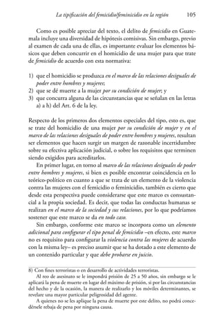 La tipificación del femicidio/feminicidio en la región 105
Como es posible apreciar del texto, el delito de femicidio en Guate-
mala incluye una diversidad de hipótesis comisivas. Sin embargo, previo
al examen de cada una de ellas, es importante evaluar los elementos bá-
sicos que deben concurrir en el homicidio de una mujer para que trate
de femicidio de acuerdo con esta normativa:
1)	 que el homicidio se produzca en el marco de las relaciones desiguales de
poder entre hombres y mujeres;
2)	 que se dé muerte a la mujer por su condición de mujer; y
3)	 que concurra alguna de las circunstancias que se señalan en las letras
a) a h) del Art. 6 de la ley.
Respecto de los primeros dos elementos especiales del tipo, esto es, que
se trate del homicidio de una mujer por su condición de mujer y en el
marco de las relaciones desiguales de poder entre hombres y mujeres, resultan
ser elementos que hacen surgir un margen de razonable incertidumbre
sobre su efectiva aplicación judicial, o sobre los requisitos que terminen
siendo exigidos para acreditarlos.
En primer lugar, en torno al marco de las relaciones desiguales de poder
entre hombres y mujeres, si bien es posible encontrar coincidencia en lo
teórico-político en cuanto a que se trata de un elemento de la violencia
contra las mujeres con el femicidio o feminicidio, también es cierto que
desde esta perspectiva puede considerarse que este marco es consustan-
cial a la propia sociedad. Es decir, que todas las conductas humanas se
realizan en el marco de la sociedad y sus relaciones, por lo que podríamos
sostener que este marco se da en todo caso.
Sin embargo, conforme este marco se incorpora como un elemento
adicional para configurar el tipo penal de femicidio –en efecto, este marco
no es requisito para configurar la violencia contra las mujeres de acuerdo
con la misma ley– es preciso asumir que se ha dotado a este elemento de
un contenido particular y que debe probarse en juicio.
8)	Con fines terroristas o en desarrollo de actividades terroristas.
Al reo de asesinato se le impondrá prisión de 25 a 50 años, sin embargo se le
aplicará la pena de muerte en lugar del máximo de prisión, si por las circunstancias
del hecho y de la ocasión, la manera de realizarlo y los móviles determinantes, se
revelare una mayor particular peligrosidad del agente.
A quienes no se les aplique la pena de muerte por este delito, no podrá conce-
dérsele rebaja de pena por ninguna causa.
 