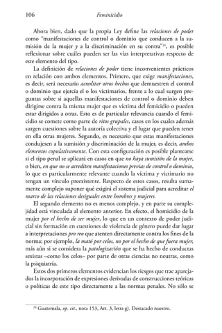 Feminicidio106
Ahora bien, dado que la propia Ley define las relaciones de poder
como “manifestaciones de control o dominio que conducen a la su-
misión de la mujer y a la discriminación en su contra”24
, es posible
reflexionar sobre cuáles pueden ser las vías interpretativas respecto de
este elemento del tipo.
La definición de relaciones de poder tiene inconvenientes prácticos
en relación con ambos elementos. Primero, que exige manifestaciones,
es decir, será necesario acreditar otros hechos que demuestren el control
o dominio que ejercía el o los victimarios, frente a lo cual surgen pre-
guntas sobre si aquellas manifestaciones de control o dominio deben
dirigirse contra la misma mujer que es víctima del femicidio o pueden
estar dirigidos a otras. Esto es de particular relevancia cuando el femi-
cidio se comete como parte de ritos grupales, casos en los cuales además
surgen cuestiones sobre la autoría colectiva y el lugar que pueden tener
en ella otras mujeres. Segundo, es necesario que estas manifestaciones
condujesen a la sumisión y discriminación de la mujer, es decir, ambos
elementos copulativamente. Con esta configuración es posible plantearse
si el tipo penal se aplicará en casos en que no haya sumisión de la mujer,
o bien, en que no se acrediten manifestaciones previas de control o dominio,
lo que es particularmente relevante cuando la víctima y victimario no
tengan un vínculo preexistente. Respecto de estos casos, resulta suma-
mente complejo suponer qué exigirá el sistema judicial para acreditar el
marco de las relaciones desiguales entre hombres y mujeres.
El segundo elemento no es menos complejo, y en parte su comple-
jidad está vinculada al elemento anterior. En efecto, el homicidio de la
mujer por el hecho de ser mujer, lo que en un contexto de poder judi-
cial sin formación en cuestiones de violencia de género puede dar lugar
a interpretaciones pro reo que atenten directamente contra los fines de la
norma; por ejemplo, la mató por celos, no por el hecho de que fuera mujer,
más aún si se considera la patologización que se ha hecho de conductas
sexistas –como los celos– por parte de otras ciencias no neutras, como
la psiquiatría.
Estos dos primeros elementos evidencian los riesgos que trae apareja-
dos la incorporación de expresiones derivadas de construcciones teóricas
o políticas de este tipo directamente a las normas penales. No sólo se
24
Guatemala, op. cit., nota 153, Art. 3, letra g). Destacado nuestro.
 