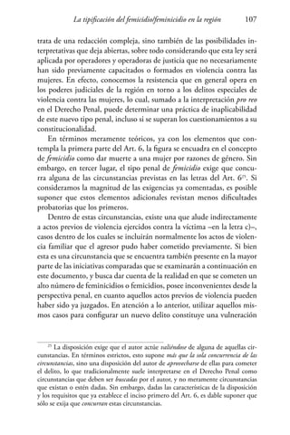 La tipificación del femicidio/feminicidio en la región 107
trata de una redacción compleja, sino también de las posibilidades in-
terpretativas que deja abiertas, sobre todo considerando que esta ley será
aplicada por operadores y operadoras de justicia que no necesariamente
han sido previamente capacitados o formados en violencia contra las
mujeres. En efecto, conocemos la resistencia que en general opera en
los poderes judiciales de la región en torno a los delitos especiales de
violencia contra las mujeres, lo cual, sumado a la interpretación pro reo
en el Derecho Penal, puede determinar una práctica de inaplicabilidad
de este nuevo tipo penal, incluso si se superan los cuestionamientos a su
constitucionalidad.
En términos meramente teóricos, ya con los elementos que con-
templa la primera parte del Art. 6, la figura se encuadra en el concepto
de femicidio como dar muerte a una mujer por razones de género. Sin
embargo, en tercer lugar, el tipo penal de femicidio exige que concu-
rra alguna de las circunstancias previstas en las letras del Art. 625
. Si
consideramos la magnitud de las exigencias ya comentadas, es posible
suponer que estos elementos adicionales revistan menos dificultades
probatorias que los primeros.
Dentro de estas circunstancias, existe una que alude indirectamente
a actos previos de violencia ejercidos contra la víctima –en la letra c)–,
casos dentro de los cuales se incluirán normalmente los actos de violen-
cia familiar que el agresor pudo haber cometido previamente. Si bien
esta es una circunstancia que se encuentra también presente en la mayor
parte de las iniciativas comparadas que se examinarán a continuación en
este documento, y busca dar cuenta de la realidad en que se cometen un
alto número de feminicidios o femicidios, posee inconvenientes desde la
perspectiva penal, en cuanto aquellos actos previos de violencia pueden
haber sido ya juzgados. En atención a lo anterior, utilizar aquellos mis-
mos casos para configurar un nuevo delito constituye una vulneración
25
La disposición exige que el autor actúe valiéndose de alguna de aquellas cir-
cunstancias. En términos estrictos, esto supone más que la sola concurrencia de las
circunstancias, sino una disposición del autor de aprovecharse de ellas para cometer
el delito, lo que tradicionalmente suele interpretarse en el Derecho Penal como
circunstancias que deben ser buscadas por el autor, y no meramente circunstancias
que existan o estén dadas. Sin embargo, dadas las características de la disposición
y los requisitos que ya establece el inciso primero del Art. 6, es dable suponer que
sólo se exija que concurran estas circunstancias.
 