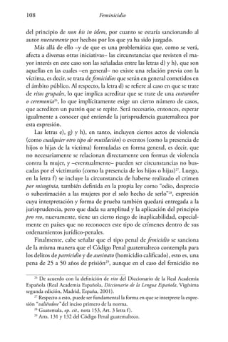 Feminicidio108
del principio de non bis in ídem, por cuanto se estaría sancionando al
autor nuevamente por hechos por los que ya ha sido juzgado.
Más allá de ello –y de que es una problemática que, como se verá,
afecta a diversas otras iniciativas– las circunstancias que revisten el ma-
yor interés en este caso son las señaladas entre las letras d) y h), que son
aquellas en las cuales –en general– no existe una relación previa con la
víctima, es decir, se trata de femicidios que serán en general cometidos en
el ámbito público. Al respecto, la letra d) se refiere al caso en que se trate
de ritos grupales, lo que implica acreditar que se trate de una costumbre
o ceremonia26
, lo que implícitamente exige un cierto número de casos,
que acrediten un patrón que se repite. Será necesario, entonces, esperar
igualmente a conocer qué entiende la jurisprudencia guatemalteca por
esta expresión.
Las letras e), g) y h), en tanto, incluyen ciertos actos de violencia
(como cualquier otro tipo de mutilación) o eventos (como la presencia de
hijos o hijas de la víctima) formuladas en forma general, es decir, que
no necesariamente se relacionan directamente con formas de violencia
contra la mujer, y –eventualmente– pueden ser circunstancias no bus-
cadas por el victimario (como la presencia de los hijos o hijas)27
. Luego,
en la letra f) se incluye la circunstancia de haberse realizado el crimen
por misoginia, también definida en la propia ley como “odio, desprecio
o subestimación a las mujeres por el solo hecho de serlo”28
, expresión
cuya interpretación y forma de prueba también quedará entregada a la
jurisprudencia, pero que dada su amplitud y la aplicación del principio
pro reo, nuevamente, tiene un cierto riesgo de inaplicabilidad, especial-
mente en países que no reconocen este tipo de crímenes dentro de sus
ordenamientos jurídico-penales.
Finalmente, cabe señalar que el tipo penal de femicidio se sanciona
de la misma manera que el Código Penal guatemalteco contempla para
los delitos de parricidio y de asesinato (homicidio calificado), esto es, una
pena de 25 a 50 años de prisión29
, aunque en el caso del femicidio no
26
De acuerdo con la definición de rito del Diccionario de la Real Academia
Española (Real Academia Española, Diccionario de la Lengua Española, Vigésima
segunda edición, Madrid, España, 2001).
27
Respecto a esto, puede ser fundamental la forma en que se interprete la expre-
sión “valiéndose” del inciso primero de la norma.
28
Guatemala, op. cit., nota 153, Art. 3 letra f).
29
Arts. 131 y 132 del Código Penal guatemalteco.
 