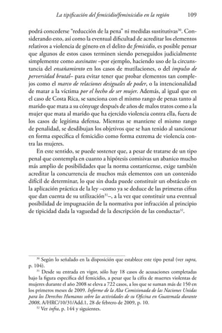 La tipificación del femicidio/feminicidio en la región 109
podrá concederse “reducción de la pena” ni medidas sustitutivas30
. Con-
siderando esto, así como la eventual dificultad de acreditar los elementos
relativos a violencia de género en el delito de femicidio, es posible pensar
que algunos de estos casos terminen siendo perseguidos judicialmente
simplemente como asesinatos –por ejemplo, haciendo uso de la circuns-
tancia del ensañamiento en los casos de mutilaciones, o del impulso de
perversidad brutal– para evitar tener que probar elementos tan comple-
jos como el marco de relaciones desiguales de poder, o la intencionalidad
de matar a la víctima por el hecho de ser mujer. Además, al igual que en
el caso de Costa Rica, se sanciona con el mismo rango de penas tanto al
marido que mata a su cónyuge después de años de malos tratos como a la
mujer que mata al marido que ha ejercido violencia contra ella, fuera de
los casos de legítima defensa. Mientras se mantiene el mismo rango
de penalidad, se desdibujan los objetivos que se han tenido al sancionar
en forma específica el femicidio como forma extrema de violencia con-
tra las mujeres.
En este sentido, se puede sostener que, a pesar de tratarse de un tipo
penal que contempla en cuanto a hipótesis comisivas un abanico mucho
más amplio de posibilidades que la norma costarricense, exige también
acreditar la concurrencia de muchos más elementos con un contenido
difícil de determinar, lo que sin duda puede constituir un obstáculo en
la aplicación práctica de la ley –como ya se deduce de las primeras cifras
que dan cuenta de su utilización31
–, a la vez que constituir una eventual
posibilidad de impugnación de la normativa por infracción al principio
de tipicidad dada la vaguedad de la descripción de las conductas32
.
30
Según lo señalado en la disposición que establece este tipo penal (ver supra,
p. 104).
31
Desde su entrada en vigor, sólo hay 18 casos de acusaciones completadas
bajo la figura específica del femicidio, a pesar que la cifra de muertes violentas de
mujeres durante el año 2008 se eleva a 722 casos, a los que se suman más de 150 en
los primeros meses de 2009. Informe de la Alta Comisionada de las Naciones Unidas
para los Derechos Humanos sobre las actividades de su Oficina en Guatemala durante
2008, A/HRC/10/31/Add.1, 28 de febrero de 2009, p. 10.
32
Ver infra, p. 144 y siguientes.
 