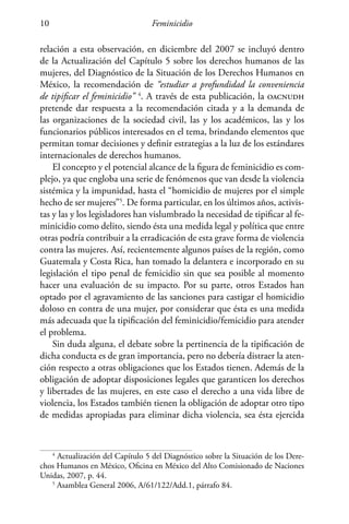 Feminicidio10
relación a esta observación, en diciembre del 2007 se incluyó dentro
de la Actualización del Capítulo 5 sobre los derechos humanos de las
mujeres, del Diagnóstico de la Situación de los Derechos Humanos en
México, la recomendación de “estudiar a profundidad la conveniencia
de tipificar el feminicidio” 4
. A través de esta publicación, la oacnudh
pretende dar respuesta a la recomendación citada y a la demanda de
las organizaciones de la sociedad civil, las y los académicos, las y los
funcionarios públicos interesados en el tema, brindando elementos que
permitan tomar decisiones y definir estrategias a la luz de los estándares
internacionales de derechos humanos.
El concepto y el potencial alcance de la figura de feminicidio es com-
plejo, ya que engloba una serie de fenómenos que van desde la violencia
sistémica y la impunidad, hasta el “homicidio de mujeres por el simple
hecho de ser mujeres”5
. De forma particular, en los últimos años, activis-
tas y las y los legisladores han vislumbrado la necesidad de tipificar al fe-
minicidio como delito, siendo ésta una medida legal y política que entre
otras podría contribuir a la erradicación de esta grave forma de violencia
contra las mujeres. Así, recientemente algunos países de la región, como
Guatemala y Costa Rica, han tomado la delantera e incorporado en su
legislación el tipo penal de femicidio sin que sea posible al momento
hacer una evaluación de su impacto. Por su parte, otros Estados han
optado por el agravamiento de las sanciones para castigar el homicidio
doloso en contra de una mujer, por considerar que ésta es una medida
más adecuada que la tipificación del feminicidio/femicidio para atender
el problema.
Sin duda alguna, el debate sobre la pertinencia de la tipificación de
dicha conducta es de gran importancia, pero no debería distraer la aten-
ción respecto a otras obligaciones que los Estados tienen. Además de la
obligación de adoptar disposiciones legales que garanticen los derechos
y libertades de las mujeres, en este caso el derecho a una vida libre de
violencia, los Estados también tienen la obligación de adoptar otro tipo
de medidas apropiadas para eliminar dicha violencia, sea ésta ejercida
4
Actualización del Capítulo 5 del Diagnóstico sobre la Situación de los Dere-
chos Humanos en México, Oficina en México del Alto Comisionado de Naciones
Unidas, 2007, p. 44.
5
Asamblea General 2006, A/61/122/Add.1, párrafo 84.
 