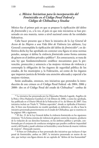 Feminicidio110
c. México: Iniciativas para la incorporación del
Feminicidio en el Código Penal Federal y
Códigos de Chihuahua y Sinaloa
México fue el primer país en que se propuso la tipificación del delito
de feminicidio y es, a la vez, el país en que más iniciativas se han pre-
sentado en esta materia, tanto a nivel nacional como de las entidades
federativas.
Cabe hacer presente que si bien la iniciativa de la Ley General de
Acceso de las Mujeres a una Vida libre de Violencia (en adelante, Ley
General) contemplaba la tipificación del delito de feminicidio33
, en de-
finitiva dicha ley fue aprobada sin contener esta figura ni otras normas
penales, aunque sí define la violencia feminicida como forma extrema
de género en el ámbito privado y público34
. En consecuencia, se trata de
una ley que fundamentalmente establece mecanismos para la pre-
vención, protección y asistencia a las mujeres víctimas de violencia y
contempla la obligación de los órganos de seguridad pública de los
estados, de los municipios y, la Federación, así como de los órganos
que imparten justicia de brindar una atención adecuada y especial a las
mujeres víctimas.
Serán analizadas, entonces, tres iniciativas que pretenden la intro-
ducción de este crimen en el Código Penal Federal –de 2004, 2006 y
2008– dos en el Código Penal del estado de Chihuahua35
–ambas de
33
La iniciativa fue presentada por las Diputadas Marcela Lagarde, Angélica de
la Peña y Diva Hadamira Gastélum el 2 de febrero de 2006, y como ley aprobada,
fue publicada en el Diario Oficial de la Federación el 1o. de febrero de 2007. Esta
iniciativa incluía un Título V, “Delitos especiales”, donde se tipificaba el feminici-
dio. Si bien esta formulación no resultó aprobada en definitiva, en ella se basa la
iniciativa presentada posteriormente en el estado de Chihuahua, que se examina en
las páginas 100 y siguientes.
34
El Art. 21 de la Ley General define la violencia feminicida en los siguientes
términos: “Es la forma extrema de violencia de género contra las mujeres, producto
de la violación de sus derechos humanos, en los ámbitos público y privado, con-
formada por el conjunto de conductas misóginas que pueden conllevar impunidad
social y del Estado y puede culminar en homicidio y otras formas de muerte violenta
de mujeres”. Destacado nuestro.
35
Si bien en Chihuahua se han presentado dos iniciativas que incluyen el tipo
penal de feminicidio, ambas en 2007, la iniciativa presentada en marzo de ese
año, que incluye esta figura dentro de un capítulo de “delitos de lesa humanidad”
 