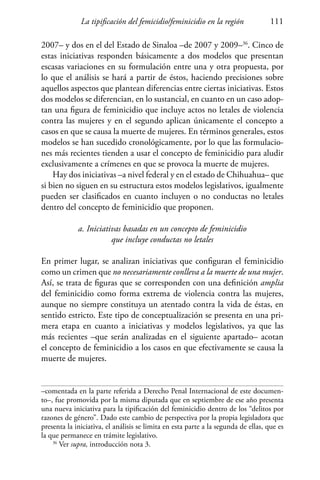 La tipificación del femicidio/feminicidio en la región 111
2007– y dos en el del Estado de Sinaloa –de 2007 y 2009–36
. Cinco de
estas iniciativas responden básicamente a dos modelos que presentan
escasas variaciones en su formulación entre una y otra propuesta, por
lo que el análisis se hará a partir de éstos, haciendo precisiones sobre
aquellos aspectos que plantean diferencias entre ciertas iniciativas. Estos
dos modelos se diferencian, en lo sustancial, en cuanto en un caso adop-
tan una figura de feminicidio que incluye actos no letales de violencia
contra las mujeres y en el segundo aplican únicamente el concepto a
casos en que se causa la muerte de mujeres. En términos generales, estos
modelos se han sucedido cronológicamente, por lo que las formulacio-
nes más recientes tienden a usar el concepto de feminicidio para aludir
exclusivamente a crímenes en que se provoca la muerte de mujeres.
Hay dos iniciativas –a nivel federal y en el estado de Chihuahua– que
si bien no siguen en su estructura estos modelos legislativos, igualmente
pueden ser clasificados en cuanto incluyen o no conductas no letales
dentro del concepto de feminicidio que proponen.
a. Iniciativas basadas en un concepto de feminicidio
que incluye conductas no letales
En primer lugar, se analizan iniciativas que configuran el feminicidio
como un crimen que no necesariamente conlleva a la muerte de una mujer.
Así, se trata de figuras que se corresponden con una definición amplia
del feminicidio como forma extrema de violencia contra las mujeres,
aunque no siempre constituya un atentado contra la vida de éstas, en
sentido estricto. Este tipo de conceptualización se presenta en una pri-
mera etapa en cuanto a iniciativas y modelos legislativos, ya que las
más recientes –que serán analizadas en el siguiente apartado– acotan
el concepto de feminicidio a los casos en que efectivamente se causa la
muerte de mujeres.
–comentada en la parte referida a Derecho Penal Internacional de este documen-
to–, fue promovida por la misma diputada que en septiembre de ese año presenta
una nueva iniciativa para la tipificación del feminicidio dentro de los “delitos por
razones de género”. Dado este cambio de perspectiva por la propia legisladora que
presenta la iniciativa, el análisis se limita en esta parte a la segunda de ellas, que es
la que permanece en trámite legislativo.
36
Ver supra, introducción nota 3.
 