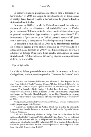 Feminicidio112
La primera iniciativa presentada en México para la tipificación de
feminicidio37
en 2004 contempló la introducción de un título nuevo
al Código Penal Federal referido a los “crímenes de género”, donde se
tipificaría el feminicidio.
En marzo de 2007, el estado de Chihuahua –uno de los más seve-
ramente afectados por el fenómeno del feminicidio38
tanto en Ciudad
Juárez como en Chihuahua– fue la primera entidad federativa en que
se presentó una iniciativa legal destinada a tipificar este crimen39
. Ésta
incorporaba la figura dentro de los “delitos contra la humanidad”, junto
con el genocidio, la desaparición forzada de personas y la tortura.
La iniciativa a nivel federal de 2004 se ha transformado también
en el modelo seguido por la primera iniciativa de ley presentada en el
estado de Sinaloa también en 200740
, que busca introducir reformas y
adiciones al Código Penal para dicho estado, adicionando un nuevo
título llamado “De los Delitos de Género”, y disposiciones que tipifican
el delito de feminicidio.
• Tipo de legislación
La iniciativa federal pretende la incorporación de un nuevo título en el
Código Penal, es decir, que incorpora los “Crímenes de Género”, título
37
Iniciativa con Proyecto de Decreto, que adiciona al Libro Segundo del Có-
digo Penal Federal el Titulo Vigésimo Octavo, “De Los Delitos de Género”, y los
Artículos 432, 433 y 434 para tipificar el delito de Feminicidio; y adiciona un
numeral 35 al Artículo 194 del Código Federal de Procedimientos Penales y una
Fracción VI al Artículo 2 de la Ley Federal Contra La Delincuencia Organizada,
suscrita por las Diputadas Marcela Lagarde y de los Ríos, Eliana García Laguna y
Rebeca Godínez y Bravo. Fue presentada a tramitación legislativa el 7 de diciembre
de 2004.
38
En particular, el llamado femicidio sexual sistémico, de acuerdo con la denomi-
nación propuesta por Julia Monárrez.
39
Iniciativa de modificación del Código Penal para el delito de feminicidio
y desaparición forzada. Presentada en marzo de 2007 por la Diputada Victoria
Chavira Rodríguez.
40
Iniciativa de reformas y adiciones al Código Penal para el Estado de Sinaloa,
adicionando al Libro Tercero del Código Penal el Título Sexto, “De los Delitos de
Género”, y los artículos 364, 365 y 366 para tipificar el delito de feminicidio; y se
adiciona un párrafo al artículo 117 y el artículo 117 Bis al Código de Procedimien-
tos Penales para el Estado de Sinaloa. Iniciativa presentada por la Diputada Sandra
Lara Díaz el 20 de noviembre de 2007.
 
