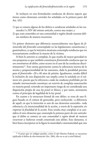 La tipificación del femicidio/feminicidio en la región 115
Se incluyen en esta formulación conductas de diversa especie que
tienen como elementos centrales los señalados en la primera parte del
Art. 432:
1) que se cometa alguno de los delitos o conductas señalados en los nu-
merales I a XIV del mismo artículo, contra una mujer; y
2) que sean cometidos en una comunidad o región donde ocurran deli-
tos similares de manera recurrente.
Un primer elemento que diferencia sustancialmente esta figura de fe-
minicidio del femicidio contemplado en las legislaciones costarricense y
guatemalteca, es que la iniciativa mexicana contempla conductas que no
necesariamente conllevan la muerte de la víctima.
Si bien lo anterior es complejo, lo que resulta de mayor gravedad en
esta propuesta es que también constituyen feminicidio conductas que no
son constitutivas de delito, como ocurre en el caso de las conductas discri-
minatorias42
. Esto atenta gravemente contra la coherencia interna de la
norma y proporcionalidad de las sanciones, dada la penalidad prevista
para el feminicidio –20 a 40 años de prisión. Igualmente, resulta difícil
la inclusión de una disposición tan amplia como la señalada en el nú-
mero xiv, puesto que la referencia a todas las conductas prohibidas por los
tratados internacionales constituye un reenvío de compleja sustentación
en materia penal, teniendo un importante riesgo de ser considerada una
disposición propia de una ley penal en blanco, y por tanto, atentatoria
contra el principio de legalidad de la ley penal.
En cuanto a la estructura formal de este delito, se trata de una fi-
gura basada en el crimen de genocidio, pero excluyendo –a diferencia
de aquél, en que la intención es uno de sus elementos esenciales– toda
referencia a la intencionalidad de la acción, a través de la expresión sin
importar la finalidad de la acción. Esto resulta muy complejo si se con-
sidera el otro elemento que contempla la primera parte de este artículo:
que el delito se cometa en una comunidad o región donde de manera
recurrente se hubieran venido cometiendo estos delitos. Este elemento, si
bien busca incorporar en la figura la masividad o sistematicidad que esta
42
A pesar que en códigos penales, como el del Distrito Federal, se encuentra
tipificado el delito de discriminación (Art. 206), ello no es así a nivel federal.
 