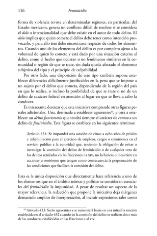 Feminicidio116
forma de violencia reviste en determinadas regiones, en particular, del
Estado mexicano, genera un conflicto difícil de resolver si se considera
el dolo o intencionalidad que debe existir en el autor de todo delito. El
dolo implica que quien comete el delito debe tener como intención pro-
vocarlo, y para ello éste debe encontrarse respecto de todos los elemen-
tos. Cuando uno de los elementos del delito es por completo ajeno a la
voluntad de quien lo comete y está dado por una situación externa al
delito, como el hecho que ocurran o no fenómenos similares en la co-
munidad o región de que se trate, sin duda queda afectado el elemento
subjetivo del tipo y el principio de culpabilidad.
Por otro lado, una disposición de este tipo también supone esta-
blecer diferencias difícilmente justificables en la pena que se impone a
un sujeto por el delito que cometa, dependiendo de la región del país
en que lo realice, o incluso la posibilidad de que se trate o no de un
delito de carácter federal en atención al lugar en que se lleva a cabo la
conducta.
Es interesante destacar que esta iniciativa comprende otras figuras pe-
nales adicionales. Una, destinada a establecer agravantes43
, y otra a esta-
blecer un delito funcionario que tendrá siempre el carácter de conexo a un
delito de feminicidio. Esta figura se establece en los siguientes términos:
Artículo 434: Se impondrá una sanción de cinco a ocho años de prisión
e inhabilitación para el ejercicio de empleos, cargos o comisiones en el
servicio público a la autoridad que, teniendo la obligación de evitar o
investigar la comisión del delito de feminicidio o de cualquier otro de
los delitos señalados en las fracciones i a xiv, no lo hiciera o incurriere en
acciones u omisiones que tengan como consecuencia la perpetuación de
las condiciones que faciliten la comisión del delito.
Esta es la única disposición que directamente hace referencia a uno de
los elementos que en el ámbito teórico y político se consideran esencia-
les del feminicidio: la impunidad. A pesar de resultar un aspecto de la
mayor relevancia, la redacción que propone la iniciativa deja márgenes
demasiado amplios de interpretación, al incluir expresiones tales como
43
Artículo 433: Serán agravantes y se aumentará hasta en una mitad la sanción
establecida en el artículo 432 cuando en la comisión del delito se realicen dos o más
de las conductas establecidas en las fracciones i al xiv.
 