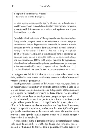 Feminicidio118
e)	impedir el nacimiento de mujeres;
f)	desaparición forzada de mujeres.
En estos casos se aplicará prisión de 30 a 60 años. La o el funcionario o
servidor público que, teniendo la posibilidad y competencia para evitar
la comisión del delito descrito no lo hiciere, será reprimido con la pena
disminuida en un tercio.
Cuando las y los funcionarios públicos y miembros de fuerzas armadas o
de seguridad o cualquier autoridad o funcionario de instituciones peni-
tenciarias o de centros de protección o corrección de personas menores
o mayores respecto de personas detenidas, internas o presas, cometan o
participen en la comisión del delito de feminicidio se aplicará prisión
de 40 a 60 años y destitución e inhabilitación para el desempleo de
cualquier cargo, empleo o comisión públicos. Corresponderá además
una indemnización de 1000 a 6000 salarios mínimos. La misma pena,
inhabilitación e indemnización aplicarán para los casos de personas que
actúen con autorización, apoyo o aquiescencia del Estado, sean o no
funcionarios públicos o miembros de fuerzas armadas o de seguridad.
La configuración del feminicidio en esta iniciativa se basa en el geno-
cidio, uniéndolo con elementos de otros crímenes de lesa humanidad,
como el crimen de persecución.
Esta figura supone la comisión de diversas conductas, que además de
no necesariamente constituir un atentado directo contra la vida de las
mujeres, tampoco constituyen delitos en la legislación chihuahuense, lo
que se agrava por la indeterminación de las conductas que constituyen
persecución, lo cual hace de esta figura un ejemplo de tipo penal.
La inclusión de las medidas que tienden a impedir nacimientos de
mujeres si bien parece basarse en la experiencia de ciertos países, como
China e India, donde los abortos selectivos –de fetos femeninos– cons-
tituyen una práctica alarmante, resulta compleja una tipificación penal
que puede transformarse en la sanción más severa de mujeres que se
sometan a este tipo de abortos, especialmente en un estado en que el
aborto además es penalizado.
A lo anterior se suma el principal obstáculo de la tipificación basada
en la figura del genocidio, y es el hecho de que estas conductas se come-
tan con la “finalidad de destruir total o parcialmente a las mujeres en
 