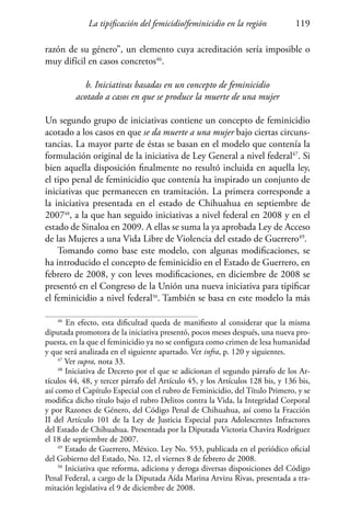 La tipificación del femicidio/feminicidio en la región 119
razón de su género”, un elemento cuya acreditación sería imposible o
muy difícil en casos concretos46
.
b. Iniciativas basadas en un concepto de feminicidio
acotado a casos en que se produce la muerte de una mujer
Un segundo grupo de iniciativas contiene un concepto de feminicidio
acotado a los casos en que se da muerte a una mujer bajo ciertas circuns-
tancias. La mayor parte de éstas se basan en el modelo que contenía la
formulación original de la iniciativa de Ley General a nivel federal47
. Si
bien aquella disposición finalmente no resultó incluida en aquella ley,
el tipo penal de feminicidio que contenía ha inspirado un conjunto de
iniciativas que permanecen en tramitación. La primera corresponde a
la iniciativa presentada en el estado de Chihuahua en septiembre de
200748
, a la que han seguido iniciativas a nivel federal en 2008 y en el
estado de Sinaloa en 2009. A ellas se suma la ya aprobada Ley de Acceso
de las Mujeres a una Vida Libre de Violencia del estado de Guerrero49
.
Tomando como base este modelo, con algunas modificaciones, se
ha introducido el concepto de feminicidio en el Estado de Guerrero, en
febrero de 2008, y con leves modificaciones, en diciembre de 2008 se
presentó en el Congreso de la Unión una nueva iniciativa para tipificar
el feminicidio a nivel federal50
. También se basa en este modelo la más
46
En efecto, esta dificultad queda de manifiesto al considerar que la misma
diputada promotora de la iniciativa presentó, pocos meses después, una nueva pro-
puesta, en la que el feminicidio ya no se configura como crimen de lesa humanidad
y que será analizada en el siguiente apartado. Ver infra, p. 120 y siguientes.
47
Ver supra, nota 33.
48
Iniciativa de Decreto por el que se adicionan el segundo párrafo de los Ar-
tículos 44, 48, y tercer párrafo del Artículo 45, y los Artículos 128 bis, y 136 bis,
así como el Capítulo Especial con el rubro de Feminicidio, del Título Primero, y se
modifica dicho título bajo el rubro Delitos contra la Vida, la Integridad Corporal
y por Razones de Género, del Código Penal de Chihuahua, así como la Fracción
II del Artículo 101 de la Ley de Justicia Especial para Adolescentes Infractores
del Estado de Chihuahua. Presentada por la Diputada Victoria Chavira Rodríguez
el 18 de septiembre de 2007.
49
Estado de Guerrero, México. Ley No. 553, publicada en el periódico oficial
del Gobierno del Estado, No. 12, el viernes 8 de febrero de 2008.
50
Iniciativa que reforma, adiciona y deroga diversas disposiciones del Código
Penal Federal, a cargo de la Diputada Aída Marina Arvizu Rivas, presentada a tra-
mitación legislativa el 9 de diciembre de 2008.
 