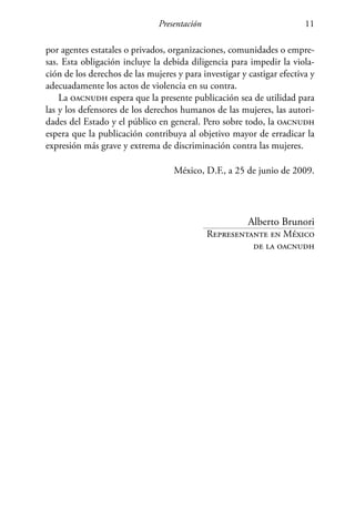 Presentación 11
por agentes estatales o privados, organizaciones, comunidades o empre-
sas. Esta obligación incluye la debida diligencia para impedir la viola-
ción de los derechos de las mujeres y para investigar y castigar efectiva y
adecuadamente los actos de violencia en su contra.
La oacnudh espera que la presente publicación sea de utilidad para
las y los defensores de los derechos humanos de las mujeres, las autori-
dades del Estado y el público en general. Pero sobre todo, la oacnudh
espera que la publicación contribuya al objetivo mayor de erradicar la
expresión más grave y extrema de discriminación contra las mujeres.
México, D.F., a 25 de junio de 2009.
Alberto Brunori
Representante en México
de la oacnudh
 