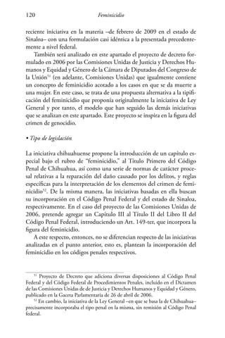Feminicidio120
reciente iniciativa en la materia –de febrero de 2009 en el estado de
Sinaloa– con una formulación casi idéntica a la presentada precedente-
mente a nivel federal.
También será analizado en este apartado el proyecto de decreto for-
mulado en 2006 por las Comisiones Unidas de Justicia y Derechos Hu-
manos y Equidad y Género de la Cámara de Diputados del Congreso de
la Unión51
(en adelante, Comisiones Unidas) que igualmente contiene
un concepto de feminicidio acotado a los casos en que se da muerte a
una mujer. En este caso, se trata de una propuesta alternativa a la tipifi-
cación del feminicidio que proponía originalmente la iniciativa de Ley
General y por tanto, el modelo que han seguido las demás iniciativas
que se analizan en este apartado. Este proyecto se inspira en la figura del
crimen de genocidio.
• Tipo de legislación
La iniciativa chihuahuense propone la introducción de un capítulo es-
pecial bajo el rubro de “feminicidio,” al Título Primero del Código
Penal de Chihuahua, así como una serie de normas de carácter proce-
sal relativas a la reparación del daño causado por los delitos, y reglas
específicas para la interpretación de los elementos del crimen de femi-
nicidio52
. De la misma manera, las iniciativas basadas en ella buscan
su incorporación en el Código Penal Federal y del estado de Sinaloa,
respectivamente. En el caso del proyecto de las Comisiones Unidas de
2006, pretende agregar un Capítulo III al Título II del Libro II del
Código Penal Federal, introduciendo un Art. 149-ter, que incorpora la
figura del feminicidio.
A este respecto, entonces, no se diferencian respecto de las iniciativas
analizadas en el punto anterior, esto es, plantean la incorporación del
feminicidio en los códigos penales respectivos.
51
Proyecto de Decreto que adiciona diversas disposiciones al Código Penal
Federal y del Código Federal de Procedimientos Penales, incluido en el Dictamen
de las Comisiones Unidas de de Justicia y Derechos Humanos y Equidad y Género,
publicado en la Gaceta Parlamentaria de 26 de abril de 2006.
52
En cambio, la iniciativa de la Ley General –en que se basa la de Chihuahua–
precisamente incorporaba el tipo penal en la misma, sin remisión al Código Penal
federal.
 