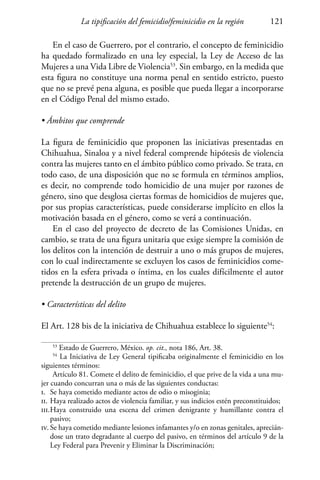 La tipificación del femicidio/feminicidio en la región 121
En el caso de Guerrero, por el contrario, el concepto de feminicidio
ha quedado formalizado en una ley especial, la Ley de Acceso de las
Mujeres a una Vida Libre de Violencia53
. Sin embargo, en la medida que
esta figura no constituye una norma penal en sentido estricto, puesto
que no se prevé pena alguna, es posible que pueda llegar a incorporarse
en el Código Penal del mismo estado.
• Ámbitos que comprende
La figura de feminicidio que proponen las iniciativas presentadas en
Chihuahua, Sinaloa y a nivel federal comprende hipótesis de violencia
contra las mujeres tanto en el ámbito público como privado. Se trata, en
todo caso, de una disposición que no se formula en términos amplios,
es decir, no comprende todo homicidio de una mujer por razones de
género, sino que desglosa ciertas formas de homicidios de mujeres que,
por sus propias características, puede considerarse implícito en ellos la
motivación basada en el género, como se verá a continuación.
En el caso del proyecto de decreto de las Comisiones Unidas, en
cambio, se trata de una figura unitaria que exige siempre la comisión de
los delitos con la intención de destruir a uno o más grupos de mujeres,
con lo cual indirectamente se excluyen los casos de feminicidios come-
tidos en la esfera privada o íntima, en los cuales difícilmente el autor
pretende la destrucción de un grupo de mujeres.
• Características del delito
El Art. 128 bis de la iniciativa de Chihuahua establece lo siguiente54
:
53
Estado de Guerrero, México. op. cit., nota 186, Art. 38.
54
La Iniciativa de Ley General tipificaba originalmente el feminicidio en los
siguientes términos:
Artículo 81. Comete el delito de feminicidio, el que prive de la vida a una mu-
jer cuando concurran una o más de las siguientes conductas:
i.	 Se haya cometido mediante actos de odio o misoginia;
ii.	Haya realizado actos de violencia familiar, y sus indicios estén preconstituidos;
iii.	Haya construido una escena del crimen denigrante y humillante contra el
pasivo;
iv.	Se haya cometido mediante lesiones infamantes y/o en zonas genitales, aprecián-
dose un trato degradante al cuerpo del pasivo, en términos del artículo 9 de la
Ley Federal para Prevenir y Eliminar la Discriminación;
 