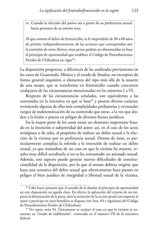La tipificación del femicidio/feminicidio en la región 123
vi.	Cuando la elección del pasivo sea a partir de su preferencia sexual,
	 hacia personas de su mismo sexo.
Al que cometa el delito de feminicidio, se le impondrán de 40 a 60 años
de prisión; independientemente de las acciones que correspondan por
la comisión de otros ilícitos, estas penas podrán ser disminuidas en base
al principio de oportunidad que establece el Código de Procedimientos
Penales de Chihuahua en vigor58
.
La disposición propuesta, a diferencia de las analizadas previamente en
los casos de Guatemala, México y el estado de Sinaloa, no incorpora de
forma general requisitos o elementos del tipo más allá de la muerte
de una mujer, que se transforma en feminicidio cuando concurren
cualquiera de las circunstancias mencionadas en los números I a VI.
Respecto de las circunstancias señaladas, son equivalentes a las
contenidas en la iniciativa en que se basa59
y poseen diverso carácter,
revistiendo algunas de ellas más complejidades probatorias y eventuales
rangos de indeterminación de su contenido que otras, a la vez que alu-
den a la lesión o puesta en peligro de diversos bienes jurídicos.
En la mayor parte de los casos existe un elemento importante basa-
do en la intención o subjetividad del autor: así, en el caso de los actos
misóginos o de odio, el propósito de realizar un delito sexual o la elec-
ción de la víctima por su preferencia sexual. Dentro de éstas, es par-
ticularmente compleja la referida a la intención de realizar un delito
sexual, ya que tratándose de un caso en que la víctima ha muerto, re-
sulta muy difícil acreditarla si no se ha consumado un atentado sexual.
Además, este aspecto puede generar nuevas dificultades de constitu-
cionalidad de la disposición, por lo que al menos debiera exigirse que
haya una tentativa del delito sexual que efectivamente haya puesto en
peligro el bien jurídico de integridad o libertad sexual de la víctima,
58
Cabe hacer presente que el sentido de la alusión al principio de oportunidad
en esta disposición no queda claro. En efecto, la aplicación del criterio de no im-
porta la disminución de la pena, sino la extinción de la acción penal con respecto al
autor o partícipe en cuyo beneficio se dispuso (ver Arts. 83 y siguientes del Código
de Procedimientos Penales de Chihuahua).
59
Ver supra, nota 54. Únicamente se excluye el caso en que la víctima se en-
cuentre en “estado de indefensión”, contenida en el número VII de la iniciativa
federal.
 