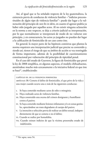 La tipificación del femicidio/feminicidio en la región 125
Así, al igual que se ha señalado respecto de la ley guatemalteca, la
existencia previa de conductas de violencia familiar –“indicios precons-
tituidos de algún tipo de violencia familiar”– puede dar lugar a la vul-
neración del principio de non bis in ídem, en cuanto el agresor podría ya
haber sido juzgado por aquellos actos. Al no existir ninguna aclaración
en la norma a este respecto, se deja a criterio judicial su interpretación,
por lo que normalmente se interpretará de modo de no vulnerar este
principio, y en consecuencia, los actos ya juzgados no puedan dar lugar
a la calificación de feminicidio de un caso como éste.
En general, la mayor parte de las hipótesis comisivas que plantea la
norma requieren una interpretación judicial que precise su contenido y,
siendo así, tienen el riesgo de que su ámbito de acción se vea restringido
de forma importante, además de la posibilidad de cuestionamiento
constitucional por vulneración del principio de tipicidad penal.
En el caso del estado de Guerrero, la figura de feminicidio que prevé
la ley de 2008 simplifica, en algunos aspectos, el modelo chihuahuense,
ateniéndose mucho más cercanamente a la iniciativa federal en que éste
se basa62
, estableciendo:
capítulo iii. de la violencia feminicida
artículo 38: Comete el delito de feminicidio, el que prive de la vida a
una mujer cuando ocurra una o más de las siguientes conductas:
i.	 Se haya cometido mediante actos de odio o misoginia;
ii.	 Haya realizado actos de violencia familiar,
iii.	Haya construido una escena del crimen denigrante y humillante 	
	 contra el pasivo;
iv.	 Se haya cometido mediante lesiones infamantes y/o en zonas genita-
	 les, apreciándose un trato degradante al cuerpo del pasivo;
v.	 La intención o selección previa de realizar un delito sexual, indepen-
	 dientemente de que se cometa o no el delito;
vi.	Cuando se realice por homofobia.
vii. Cuando existan indicios de que la víctima presentaba estado de
	 indefensión.
62
Ver supra, nota 54.
 