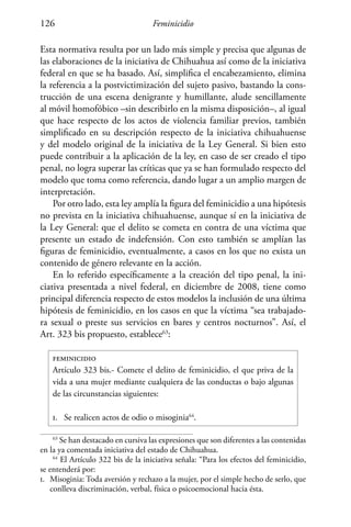 Feminicidio126
Esta normativa resulta por un lado más simple y precisa que algunas de
las elaboraciones de la iniciativa de Chihuahua así como de la iniciativa
federal en que se ha basado. Así, simplifica el encabezamiento, elimina
la referencia a la postvictimización del sujeto pasivo, bastando la cons-
trucción de una escena denigrante y humillante, alude sencillamente
al móvil homofóbico –sin describirlo en la misma disposición–, al igual
que hace respecto de los actos de violencia familiar previos, también
simplificado en su descripción respecto de la iniciativa chihuahuense
y del modelo original de la iniciativa de la Ley General. Si bien esto
puede contribuir a la aplicación de la ley, en caso de ser creado el tipo
penal, no logra superar las críticas que ya se han formulado respecto del
modelo que toma como referencia, dando lugar a un amplio margen de
interpretación.
Por otro lado, esta ley amplía la figura del feminicidio a una hipótesis
no prevista en la iniciativa chihuahuense, aunque sí en la iniciativa de
la Ley General: que el delito se cometa en contra de una víctima que
presente un estado de indefensión. Con esto también se amplían las
figuras de feminicidio, eventualmente, a casos en los que no exista un
contenido de género relevante en la acción.
En lo referido específicamente a la creación del tipo penal, la ini-
ciativa presentada a nivel federal, en diciembre de 2008, tiene como
principal diferencia respecto de estos modelos la inclusión de una última
hipótesis de feminicidio, en los casos en que la víctima “sea trabajado-
ra sexual o preste sus servicios en bares y centros nocturnos”. Así, el
Art. 323 bis propuesto, establece63
:
feminicidio
Artículo 323 bis.- Comete el delito de feminicidio, el que priva de la
vida a una mujer mediante cualquiera de las conductas o bajo algunas
de las circunstancias siguientes:
i.	 Se realicen actos de odio o misoginia64
.
63
Se han destacado en cursiva las expresiones que son diferentes a las contenidas
en la ya comentada iniciativa del estado de Chihuahua.
64
El Artículo 322 bis de la iniciativa señala: “Para los efectos del feminicidio,
se entenderá por:
i.	 Misoginia: Toda aversión y rechazo a la mujer, por el simple hecho de serlo, que
conlleva discriminación, verbal, física o psicoemocional hacia ésta.
 