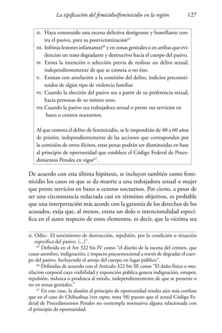 La tipificación del femicidio/feminicidio en la región 127
ii.	 Haya construido una escena delictiva denigrante y humillante con-
	 tra el pasivo, para su postvictimización65
iii.	Infrinja lesiones infamantes66
y en zonas genitales o en ambas que evi-
	 dencian un trato degradante y destructivo hacia el cuerpo del pasivo.
iv.	 Exista la intención o selección previa de realizar un delito sexual,
	 independientemente de que se cometa o no éste.
v.	 Existan con antelación a la comisión del delito, indicios preconsti-
	 tuidos de algún tipo de violencia familiar.
vi.	Cuando la elección del pasivo sea a partir de su preferencia sexual,
	 hacia personas de su mismo sexo.
vii.	Cuando la pasivo sea trabajadora sexual o preste sus servicios en 	
	 bares o centros nocturnos.
Al que cometa el delito de feminicidio, se le impondrán de 40 a 60 años
de prisión; independientemente de las acciones que correspondan por
la comisión de otros ilícitos, estas penas podrán ser disminuidas en base
al principio de oportunidad que establece el Código Federal de Proce-
dimientos Penales en vigor67
.
De acuerdo con esta última hipótesis, se incluyen también como femi-
nicidio los casos en que se da muerte a una trabajadora sexual o mujer
que preste servicios en bares o centros nocturnos. Por cierto, a pesar de
ser una circunstancia redactada casi en términos objetivos, es probable
que una interpretación más acorde con la garantía de los derechos de los
acusados, exija que, al menos, exista un dolo o intencionalidad especí-
fica en el autor respecto de estos elementos, es decir, que la víctima sea
ii.	Odio.- El sentimiento de destrucción, repulsión, por la condición o situación
específica del pasivo. (...)”.
65
Definida en el Art 322 bis IV como “el diseño de la escena del crimen, que
cause asombro, indignación, e impacto psicoemocional a través de degradar el cuer-
po del pasivo. Incluyendo el arrojo del cuerpo en lugar público”.
66
Definidas de acuerdo con el Artículo 322 bis III como “El daño físico o mu-
tilación corporal cuya visibilidad y exposición pública genera indignación, estupor,
repulsión, induzca o produzca al miedo, independientemente de que se presente o
no en zonas genitales.”
67
En este caso, la alusión al principio de oportunidad resulta aún más confusa
que en el caso de Chihuahua (ver supra, nota 58) puesto que el actual Código Fe-
deral de Procedimientos Penales no contempla normativa alguna relacionada con
el principio de oportunidad.
 