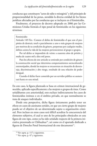 La tipificación del femicidio/feminicidio en la región 129
conductas que constituyen “actos de odio o misoginia” y del principio de
proporcionalidad de las penas, atendida la diversa entidad de los bienes
jurídicos afectados por las conductas que se incluyen en el feminicidio.
Finalmente, el proyecto de decreto adoptado en 2006 por las Co-
misiones Unidas formula el tipo penal de feminicidio en los siguientes
términos:
Feminicidio
Artículo 149-Ter.- Comete el delito de feminicidio el que con el pro-
pósito de destruir, total o parcialmente a uno o más grupos de mujeres
por motivos de su condición de género, perpetrase por cualquier medio,
delitos contra la vida de las mujeres pertenecientes al grupo o grupos.
Por tal delito se impondrán de veinte a cuarenta años de prisión y
multa de cuatro mil a diez mil pesos.
Para los efectos de este artículo se entiende por condición de género
la construcción social que determina comportamientos socioculturales
estereotipados, donde las mujeres se encuentran en situación de desven-
taja, discriminación y alto riesgo, resultado de una relación de poder
desigual.
Cuando el delito fuere cometido por un servidor público se aumen-
tará hasta en una mitad.
En este caso, la figura planteada se basa en crimen internacional de ge-
nocidio, aplicado específicamente a las mujeres o grupos de éstas. Como
señalábamos con anterioridad, esto excluye indirectamente los casos de
feminicidios íntimos o en el ámbito privado, en que normalmente se
trata de ataques individuales.
Desde esta perspectiva, dicha figura únicamente podría tener un
efecto en casos de asesinatos seriales, en que un cierto grupo de mujeres
pueda ser el objetivo de un determinado sujeto u organización crimi-
nal. Pero incluso en estos casos será difícil acreditar la concurrencia del
elemento subjetivo, el cual es uno de los principales obstáculos en una
figura de este tipo, como ya ha sido señalado respecto de la primera ini-
ciativa presentada en Chihuahua70
, así como en el apartado dedicado a
figuras de Derecho Penal Internacional de este documento71
.
70
Ver supra, p. 117 y siguientes.
71
Ver supra, p. 47 y siguientes.
 