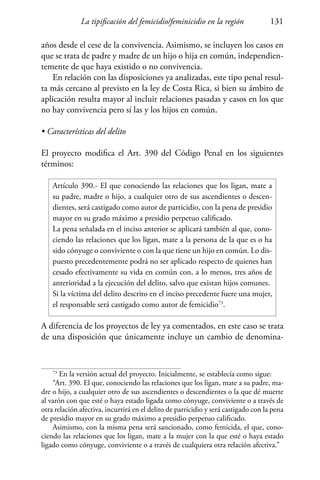 La tipificación del femicidio/feminicidio en la región 131
años desde el cese de la convivencia. Asimismo, se incluyen los casos en
que se trata de padre y madre de un hijo o hija en común, independien-
temente de que haya existido o no convivencia.
En relación con las disposiciones ya analizadas, este tipo penal resul-
ta más cercano al previsto en la ley de Costa Rica, si bien su ámbito de
aplicación resulta mayor al incluir relaciones pasadas y casos en los que
no hay convivencia pero sí las y los hijos en común.
• Características del delito
El proyecto modifica el Art. 390 del Código Penal en los siguientes
términos:
Artículo 390.- El que conociendo las relaciones que los ligan, mate a
su padre, madre o hijo, a cualquier otro de sus ascendientes o descen-
dientes, será castigado como autor de parricidio, con la pena de presidio
mayor en su grado máximo a presidio perpetuo calificado.
La pena señalada en el inciso anterior se aplicará también al que, cono-
ciendo las relaciones que los ligan, mate a la persona de la que es o ha
sido cónyuge o conviviente o con la que tiene un hijo en común. Lo dis-
puesto precedentemente podrá no ser aplicado respecto de quienes han
cesado efectivamente su vida en común con, a lo menos, tres años de
anterioridad a la ejecución del delito, salvo que existan hijos comunes.
Si la víctima del delito descrito en el inciso precedente fuere una mujer,
el responsable será castigado como autor de femicidio73
.
A diferencia de los proyectos de ley ya comentados, en este caso se trata
de una disposición que únicamente incluye un cambio de denomina-
73
En la versión actual del proyecto. Inicialmente, se establecía como sigue:
“Art. 390. El que, conociendo las relaciones que los ligan, mate a su padre, ma-
dre o hijo, a cualquier otro de sus ascendientes o descendientes o la que dé muerte
al varón con que esté o haya estado ligada como cónyuge, conviviente o a través de
otra relación afectiva, incurrirá en el delito de parricidio y será castigado con la pena
de presidio mayor en su grado máximo a presidio perpetuo calificado.
Asimismo, con la misma pena será sancionado, como femicida, el que, cono-
ciendo las relaciones que los ligan, mate a la mujer con la que esté o haya estado
ligado como cónyuge, conviviente o a través de cualquiera otra relación afectiva.”
 