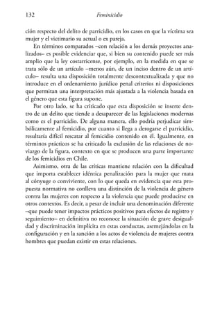 Feminicidio132
ción respecto del delito de parricidio, en los casos en que la víctima sea
mujer y el victimario su actual o ex pareja.
En términos comparados –con relación a los demás proyectos ana-
lizados– es posible evidenciar que, si bien su contenido puede ser más
amplio que la ley costarricense, por ejemplo, en la medida en que se
trata sólo de un artículo –menos aún, de un inciso dentro de un artí-
culo– resulta una disposición totalmente descontextualizada y que no
introduce en el ordenamiento jurídico penal criterios ni disposiciones
que permitan una interpretación más ajustada a la violencia basada en
el género que esta figura supone.
Por otro lado, se ha criticado que esta disposición se inserte den-
tro de un delito que tiende a desaparecer de las legislaciones modernas
como es el parricidio. De alguna manera, ello podría perjudicar sim-
bólicamente al femicidio, por cuanto si llega a derogarse el parricidio,
resultaría difícil rescatar al femicidio contenido en él. Igualmente, en
términos prácticos se ha criticado la exclusión de las relaciones de no-
viazgo de la figura, contexto en que se producen una parte importante
de los femicidios en Chile.
Asimismo, otra de las críticas mantiene relación con la dificultad
que importa establecer idéntica penalización para la mujer que mata
al cónyuge o conviviente, con lo que queda en evidencia que esta pro-
puesta normativa no conlleva una distinción de la violencia de género
contra las mujeres con respecto a la violencia que puede producirse en
otros contextos. Es decir, a pesar de incluir una denominación diferente
–que puede tener impactos prácticos positivos para efectos de registro y
seguimiento– en definitiva no reconoce la situación de grave desigual-
dad y discriminación implícita en estas conductas, asemejándolas en la
configuración y en la sanción a los actos de violencia de mujeres contra
hombres que puedan existir en estas relaciones.
 