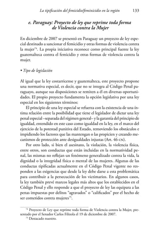 La tipificación del femicidio/feminicidio en la región 133
e. Paraguay: Proyecto de ley que reprime toda forma
de Violencia contra la Mujer
En diciembre de 2007 se presentó en Paraguay un proyecto de ley espe-
cial destinado a sancionar el femicidio y otras formas de violencia contra
la mujer74
. La propia iniciativa reconoce como principal fuente la ley
guatemalteca contra el femicidio y otras formas de violencia contra la
mujer.
• Tipo de legislación
Al igual que la ley costarricense y guatemalteca, este proyecto propone
una normativa especial, es decir, que no se integra al Código Penal pa-
raguayo, aunque sus disposiciones se remiten a él en diversas oportuni-
dades. El propio proyecto fundamenta la opción legislativa por una ley
especial en los siguientes términos:
El principio de una ley especial se refuerza con la existencia de una ín-
tima relación entre la posibilidad que tiene el legislador de dictar una ley
penal especial –separada del régimen general– y la garantía del principio de
igualdad, entendido en este caso como igualdad en la ley, en el marco del
ejercicio de la potestad punitiva del Estado, removiendo los obstáculos e
impidiendo los factores que las mantengan o las propicien y creando me-
canismos de protección ante desigualdades injustas (Art. 46 cn).
Por otro lado, si bien el asesinato, la violación, la violencia física,
entre otros, son conductas que están incluidas en la normatividad pe-
nal, las mismas no reflejan un fenómeno generalizado contra la vida, la
dignidad o la integridad física o mental de las mujeres. Algunas de las
conductas tipificadas actualmente en el Código Penal vigente no res-
ponden a las exigencias que desde la ley debe darse a esta problemática
para contribuir a la persecución de los victimarios. En algunos casos,
la ley también prevé marcos legales más altos que los establecidos en el
Código Penal y ello responde a que el proyecto de ley las equipara a las
penas impuestas por delitos “agravados” o “calificados” por el hecho de
ser cometidos contra mujeres75
.
74
Proyecto de Ley que reprime toda forma de Violencia contra la Mujer, pre-
sentado por el Senador Carlos Filizola el 19 de diciembre de 2007.
75
Destacado nuestro.
 