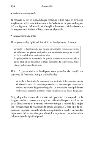 Feminicidio134
• Ámbitos que comprende
El proyecto de ley, en la medida que configura el tipo penal en términos
amplios con referencia únicamente a las “relaciones de género desigua-
les”, configura un delito de femicidio aplicable tanto a la violencia contra
las mujeres en el ámbito público como en el privado.
• Características del delito
El proyecto de ley tipifica el femicidio en los siguientes términos:
Artículo 11. Femicidio. El que matara a una mujer, como consecuencia
de relaciones de género desiguales, será sancionado con pena privati-
va de liberad de diez a veinticinco años.
La pena podrá ser aumentada de quince a veinticinco años cuando el
autor haya tenido relaciones íntimas, familiares, de convivencia, de no-
viazgo o afines con la víctima.
El Art. 5, que se ubica en las disposiciones generales, da también un
concepto de femicidio, aunque sin tipificarlo:
Artículo 5. Femicidio. Se entenderá por femicidio la forma más extrema
de violencia contra las mujeres que consiste en su muerte por razones aso-
ciadas a relaciones de género desiguales. La motivación principal de esta
violación de derechos humanos reside en relaciones de poder desiguales.
Al igual que fue comentado respecto del tipo penal contemplado en la
ley guatemalteca, encontramos aquí una dificultad importante al incor-
porar directamente un elemento teórico como que la muerte de la mujer
sea “consecuencia de relaciones de género desiguales”. Este tipo de ex-
presiones importan una dificultad en su aplicación y pueden incluso dar
lugar a una infracción a las garantías de los imputados, por vulneración
del principio de tipicidad penal.
 