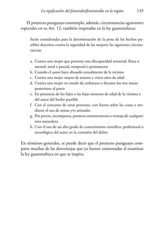 La tipificación del femicidio/feminicidio en la región 135
El proyecto paraguayo contempla, además, circunstancias agravantes
especiales en su Art. 12, también inspiradas en la ley guatemalteca:
Serán consideradas para la determinación de la pena de los hechos pu-
nibles descritos contra la seguridad de las mujeres las siguientes circuns-
tancias:
a.	 Contra una mujer que presente una discapacidad sensorial, física o 	
	 mental, total o parcial, temporal o permanente
b.	Cuando el autor haya abusado sexualmente de la víctima
c.	 Contra una mujer mayor de sesenta y cinco años de edad
d.	Contra una mujer en estado de embarazo o durante los tres meses 	
	 posteriores al parto
e.	 En presencia de los hijos o las hijas menores de edad de la víctima o 	
	 del autor del hecho punible
f.	 Con el concurso de otras personas, con fuerza sobre las cosas o me-
	 diante el uso de armas y/o animales
g.	 Por precio, recompensa, promesa remuneratoria o ventaja de cualquier
	 otra naturaleza
h.	Con el uso de un alto grado de conocimiento científico, profesional o
	 tecnológico del autor en la comisión del delito.
En términos generales, se puede decir que el proyecto paraguayo com-
parte muchas de las desventajas que ya fueron comentadas al examinar
la ley guatemalteca en que se inspira.
 
