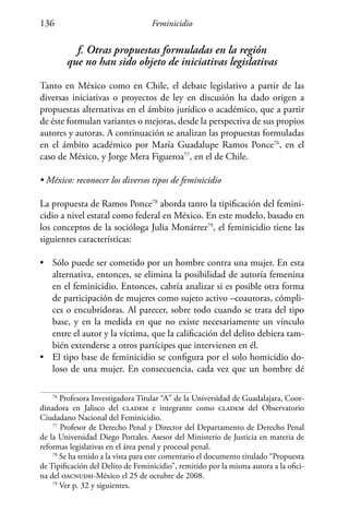 Feminicidio136
f. Otras propuestas formuladas en la región
que no han sido objeto de iniciativas legislativas
Tanto en México como en Chile, el debate legislativo a partir de las
diversas iniciativas o proyectos de ley en discusión ha dado origen a
propuestas alternativas en el ámbito jurídico o académico, que a partir
de éste formulan variantes o mejoras, desde la perspectiva de sus propios
autores y autoras. A continuación se analizan las propuestas formuladas
en el ámbito académico por María Guadalupe Ramos Ponce76
, en el
caso de México, y Jorge Mera Figueroa77
, en el de Chile.
• México: reconocer los diversos tipos de feminicidio
La propuesta de Ramos Ponce78
aborda tanto la tipificación del femini-
cidio a nivel estatal como federal en México. En este modelo, basado en
los conceptos de la socióloga Julia Monárrez79
, el feminicidio tiene las
siguientes características:
•	 Sólo puede ser cometido por un hombre contra una mujer. En esta
alternativa, entonces, se elimina la posibilidad de autoría femenina
en el feminicidio. Entonces, cabría analizar si es posible otra forma
de participación de mujeres como sujeto activo –coautoras, cómpli-
ces o encubridoras. Al parecer, sobre todo cuando se trata del tipo
base, y en la medida en que no existe necesariamente un vínculo
entre el autor y la víctima, que la calificación del delito debiera tam-
bién extenderse a otros partícipes que intervienen en él.
•	 El tipo base de feminicidio se configura por el solo homicidio do-
loso de una mujer. En consecuencia, cada vez que un hombre dé
76
Profesora Investigadora Titular “A” de la Universidad de Guadalajara, Coor-
dinadora en Jalisco del cladem e integrante como cladem del Observatorio
Ciudadano Nacional del Feminicidio.
77
Profesor de Derecho Penal y Director del Departamento de Derecho Penal
de la Universidad Diego Portales. Asesor del Ministerio de Justicia en materia de
reformas legislativas en el área penal y procesal penal.
78
Se ha tenido a la vista para este comentario el documento titulado “Propuesta
de Tipificación del Delito de Feminicidio”, remitido por la misma autora a la ofici-
na del oacnudh-México el 25 de octubre de 2008.
79
Ver p. 32 y siguientes.
 