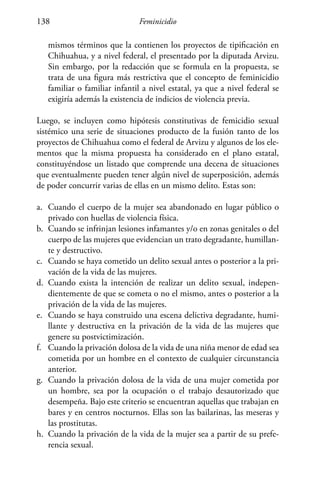 Feminicidio138
mismos términos que la contienen los proyectos de tipificación en
Chihuahua, y a nivel federal, el presentado por la diputada Arvizu.
Sin embargo, por la redacción que se formula en la propuesta, se
trata de una figura más restrictiva que el concepto de feminicidio
familiar o familiar infantil a nivel estatal, ya que a nivel federal se
exigiría además la existencia de indicios de violencia previa.
Luego, se incluyen como hipótesis constitutivas de femicidio sexual
sistémico una serie de situaciones producto de la fusión tanto de los
proyectos de Chihuahua como el federal de Arvizu y algunos de los ele-
mentos que la misma propuesta ha considerado en el plano estatal,
constituyéndose un listado que comprende una decena de situaciones
que eventualmente pueden tener algún nivel de superposición, además
de poder concurrir varias de ellas en un mismo delito. Estas son:
a.	 Cuando el cuerpo de la mujer sea abandonado en lugar público o
privado con huellas de violencia física.
b.	 Cuando se infrinjan lesiones infamantes y/o en zonas genitales o del
cuerpo de las mujeres que evidencian un trato degradante, humillan-
te y destructivo.
c.	 Cuando se haya cometido un delito sexual antes o posterior a la pri-
vación de la vida de las mujeres.
d.	 Cuando exista la intención de realizar un delito sexual, indepen-
dientemente de que se cometa o no el mismo, antes o posterior a la
privación de la vida de las mujeres.
e.	 Cuando se haya construido una escena delictiva degradante, humi-
llante y destructiva en la privación de la vida de las mujeres que
genere su postvictimización.
f.	 Cuando la privación dolosa de la vida de una niña menor de edad sea
cometida por un hombre en el contexto de cualquier circunstancia
anterior.
g.	 Cuando la privación dolosa de la vida de una mujer cometida por
un hombre, sea por la ocupación o el trabajo desautorizado que
desempeña. Bajo este criterio se encuentran aquellas que trabajan en
bares y en centros nocturnos. Ellas son las bailarinas, las meseras y
las prostitutas.
h.	 Cuando la privación de la vida de la mujer sea a partir de su prefe-
rencia sexual.
 