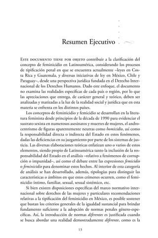 13
Este documento tiene por objeto contribuir a la clarificación del
concepto de feminicidio en Latinoamérica, considerando los procesos
de tipificación penal en que se encuentra actualmente –leyes en Cos-
ta Rica y Guatemala, y diversas iniciativas de ley en México, Chile y
Paraguay–, desde una perspectiva jurídica fundada en el Derecho Inter-
nacional de los Derechos Humanos. Dado este enfoque, el documento
no examina las realidades específicas de cada país o región, por lo que
las apreciaciones que entrega, de carácter general y teórico, deben ser
analizadas y matizadas a la luz de la realidad social y jurídica que en esta
materia se enfrenta en los distintos países.
Los conceptos de feminicidio y femicidio se desarrollan en la litera-
tura feminista desde principios de la década de 1990 para evidenciar el
sustrato sexista en numerosos asesinatos y muertes de mujeres, el andro-
centrismo de figuras aparentemente neutras como homicidio, así como
la responsabilidad directa o indirecta del Estado en estos fenómenos,
dadas las deficiencias en su juzgamiento por parte de los sistemas de jus-
ticia. Las diversas elaboraciones teóricas enfatizan uno o varios de estos
elementos, siendo propio de Latinoamérica tanto la inclusión de la res-
ponsabilidad del Estado en el análisis –relativo a fenómenos de corrup-
ción o impunidad–, así como el debate entre las expresiones femicidio
o feminicidio para denominar estos hechos. Al interior de esta categoría
de análisis se han desarrollado, además, tipologías para distinguir las
características o ámbitos en que estos crímenes ocurren, como el femi-
nicidio íntimo, familiar, sexual, sexual sistémico, etc.
Si bien existen disposiciones específicas del marco normativo inter-
nacional sobre derechos de las mujeres y particulares recomendaciones
relativas a la tipificación del feminicidio en México, es posible sostener
que bastan los criterios generales de la igualdad sustancial para brindar
fundamento suficiente a la adopción de normas penales género-espe-
cíficas. Así, la introducción de normas diferentes es justificada cuando
se busca abordar una realidad demostradamente diferente, como es la
Resumen Ejecutivo
 