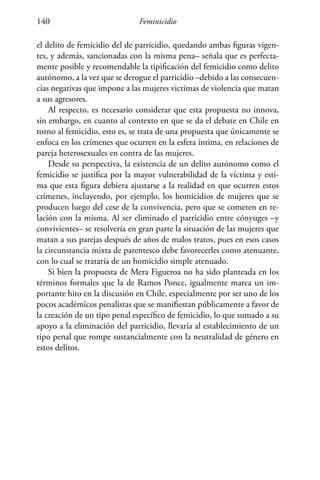 Feminicidio140
el delito de femicidio del de parricidio, quedando ambas figuras vigen-
tes, y además, sancionadas con la misma pena– señala que es perfecta-
mente posible y recomendable la tipificación del femicidio como delito
autónomo, a la vez que se derogue el parricidio –debido a las consecuen-
cias negativas que impone a las mujeres victimas de violencia que matan
a sus agresores.
Al respecto, es necesario considerar que esta propuesta no innova,
sin embargo, en cuanto al contexto en que se da el debate en Chile en
torno al femicidio, esto es, se trata de una propuesta que únicamente se
enfoca en los crímenes que ocurren en la esfera íntima, en relaciones de
pareja heterosexuales en contra de las mujeres.
Desde su perspectiva, la existencia de un delito autónomo como el
femicidio se justifica por la mayor vulnerabilidad de la víctima y esti-
ma que esta figura debiera ajustarse a la realidad en que ocurren estos
crímenes, incluyendo, por ejemplo, los homicidios de mujeres que se
producen luego del cese de la convivencia, pero que se cometen en re-
lación con la misma. Al ser eliminado el parricidio entre cónyuges –y
convivientes– se resolvería en gran parte la situación de las mujeres que
matan a sus parejas después de años de malos tratos, pues en esos casos
la circunstancia mixta de parentesco debe favorecerles como atenuante,
con lo cual se trataría de un homicidio simple atenuado.
Si bien la propuesta de Mera Figueroa no ha sido planteada en los
términos formales que la de Ramos Ponce, igualmente marca un im-
portante hito en la discusión en Chile, especialmente por ser uno de los
pocos académicos penalistas que se manifiestan públicamente a favor de
la creación de un tipo penal específico de femicidio, lo que sumado a su
apoyo a la eliminación del parricidio, llevaría al establecimiento de un
tipo penal que rompe sustancialmente con la neutralidad de género en
estos delitos.
 