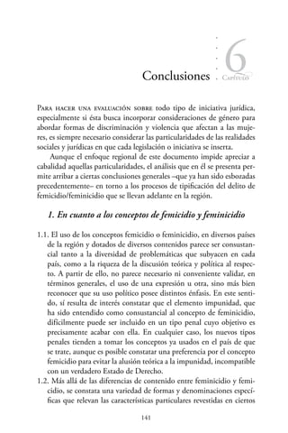 141
Capítulo
6Conclusiones
Para hacer una evaluación sobre todo tipo de iniciativa jurídica,
especialmente si ésta busca incorporar consideraciones de género para
abordar formas de discriminación y violencia que afectan a las muje-
res, es siempre necesario considerar las particularidades de las realidades
sociales y jurídicas en que cada legislación o iniciativa se inserta.
Aunque el enfoque regional de este documento impide apreciar a
cabalidad aquellas particularidades, el análisis que en él se presenta per-
mite arribar a ciertas conclusiones generales –que ya han sido esbozadas
precedentemente– en torno a los procesos de tipificación del delito de
femicidio/feminicidio que se llevan adelante en la región.
1. En cuanto a los conceptos de femicidio y feminicidio
1.1. El uso de los conceptos femicidio o feminicidio, en diversos países
de la región y dotados de diversos contenidos parece ser consustan-
cial tanto a la diversidad de problemáticas que subyacen en cada
país, como a la riqueza de la discusión teórica y política al respec-
to. A partir de ello, no parece necesario ni conveniente validar, en
términos generales, el uso de una expresión u otra, sino más bien
reconocer que su uso político posee distintos énfasis. En este senti-
do, sí resulta de interés constatar que el elemento impunidad, que
ha sido entendido como consustancial al concepto de feminicidio,
difícilmente puede ser incluido en un tipo penal cuyo objetivo es
precisamente acabar con ella. En cualquier caso, los nuevos tipos
penales tienden a tomar los conceptos ya usados en el país de que
se trate, aunque es posible constatar una preferencia por el concepto
femicidio para evitar la alusión teórica a la impunidad, incompatible
con un verdadero Estado de Derecho.
1.2. Más allá de las diferencias de contenido entre feminicidio y femi-
cidio, se constata una variedad de formas y denominaciones especí-
ficas que relevan las características particulares revestidas en ciertos
 