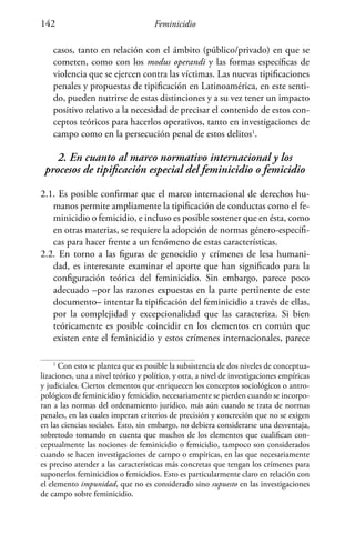 Feminicidio142
casos, tanto en relación con el ámbito (público/privado) en que se
cometen, como con los modus operandi y las formas específicas de
violencia que se ejercen contra las víctimas. Las nuevas tipificaciones
penales y propuestas de tipificación en Latinoamérica, en este senti-
do, pueden nutrirse de estas distinciones y a su vez tener un impacto
positivo relativo a la necesidad de precisar el contenido de estos con-
ceptos teóricos para hacerlos operativos, tanto en investigaciones de
campo como en la persecución penal de estos delitos1
.
2. En cuanto al marco normativo internacional y los
procesos de tipificación especial del feminicidio o femicidio
2.1. Es posible confirmar que el marco internacional de derechos hu-
manos permite ampliamente la tipificación de conductas como el fe-
minicidio o femicidio, e incluso es posible sostener que en ésta, como
en otras materias, se requiere la adopción de normas género-específi-
cas para hacer frente a un fenómeno de estas características.
2.2. En torno a las figuras de genocidio y crímenes de lesa humani-
dad, es interesante examinar el aporte que han significado para la
configuración teórica del feminicidio. Sin embargo, parece poco
adecuado –por las razones expuestas en la parte pertinente de este
documento– intentar la tipificación del feminicidio a través de ellas,
por la complejidad y excepcionalidad que las caracteriza. Si bien
teóricamente es posible coincidir en los elementos en común que
existen ente el feminicidio y estos crímenes internacionales, parece
1
Con esto se plantea que es posible la subsistencia de dos niveles de conceptua-
lizaciones, una a nivel teórico y político, y otra, a nivel de investigaciones empíricas
y judiciales. Ciertos elementos que enriquecen los conceptos sociológicos o antro-
pológicos de feminicidio y femicidio, necesariamente se pierden cuando se incorpo-
ran a las normas del ordenamiento jurídico, más aún cuando se trata de normas
penales, en las cuales imperan criterios de precisión y concreción que no se exigen
en las ciencias sociales. Esto, sin embargo, no debiera considerarse una desventaja,
sobretodo tomando en cuenta que muchos de los elementos que cualifican con-
ceptualmente las nociones de feminicidio o femicidio, tampoco son considerados
cuando se hacen investigaciones de campo o empíricas, en las que necesariamente
es preciso atender a las características más concretas que tengan los crímenes para
suponerlos feminicidios o femicidios. Esto es particularmente claro en relación con
el elemento impunidad, que no es considerado sino supuesto en las investigaciones
de campo sobre feminicidio.
 
