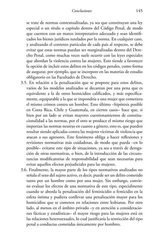 Conclusiones 145
se trate de normas contextualizadas, ya sea que constituyan una ley
especial o un título o capítulo dentro del Código Penal, de modo
que cuenten con un marco interpretativo adecuado y sean identifi-
cados los bienes jurídicos tutelados por la norma. En cualquier caso,
y analizando el contexto particular de cada país al respecto, se debe
evitar que estas normas puedan ser marginalizadas dentro del Dere-
cho Penal, como muchas veces suele ocurrir con las leyes especiales
que abordan la violencia contra las mujeres. Esto tiende a favorecer
la opción de incluir estos delitos en los códigos penales, como forma
de asegurar, por ejemplo, que se incorpore en las materias de estudio
obligatorio en las Facultades de Derecho.
3.5. En relación a la penalización que se propone para estos delitos,
varios de los modelos analizados se decantan por una pena que es
equivalente a la de otros homicidios calificados, y más específica-
mente, equiparable a la que se impondría a una mujer que cometiera
el mismo crimen contra un hombre. Esto último –hipótesis posible
en Costa Rica, Chile y Guatemala, en ciertos casos– hace que, si
bien por un lado se evitan mayores cuestionamientos de constitu-
cionalidad a las normas, por el otro se produce el mismo riesgo que
importan las normas neutras en cuanto a género, esto es, que pueden
resultar siendo aplicadas contra las mujeres víctimas de violencia que
atacan a sus agresores. Este fenómeno obliga a hacer reflexiones y
revisiones normativas más cuidadosas, de modo que pueda –en lo
posible– evitarse este tipo de situaciones, ya sea a través de deroga-
ción de otras normativas, o bien, de la introducción de las circuns-
tancias modificatorias de responsabilidad que sean necesarias para
evitar aquellos efectos perjudiciales para las mujeres.
3.6. Finalmente, la mayor parte de los tipos normativos analizados no
señala el sexo del sujeto activo, es decir, puede ser un delito cometido
tanto por un hombre como por una mujer. Sin embargo, convie-
ne evaluar los efectos de una normativa de este tipo, especialmente
cuando se aborda la penalización del feminicidio o femicidio en la
esfera íntima y pudiera conllevar una penalización mayor para los
homicidios que se cometen en relaciones entre lesbianas. Por otro
lado, al menos en el ámbito privado –y en atención a consideracio-
nes fácticas y estadísticas– el mayor riesgo para las mujeres está en
las relaciones heterosexuales, lo cual justificaría la restricción del tipo
penal a conductas cometidas únicamente por hombres.
 