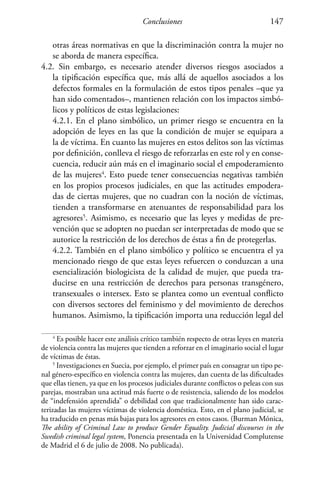 Conclusiones 147
otras áreas normativas en que la discriminación contra la mujer no
se aborda de manera específica.
4.2. Sin embargo, es necesario atender diversos riesgos asociados a
la tipificación específica que, más allá de aquellos asociados a los
defectos formales en la formulación de estos tipos penales –que ya
han sido comentados–, mantienen relación con los impactos simbó-
licos y políticos de estas legislaciones:
	 4.2.1. En el plano simbólico, un primer riesgo se encuentra en la
adopción de leyes en las que la condición de mujer se equipara a
la de víctima. En cuanto las mujeres en estos delitos son las víctimas
por definición, conlleva el riesgo de reforzarlas en este rol y en conse-
cuencia, reducir aún más en el imaginario social el empoderamiento
de las mujeres4
. Esto puede tener consecuencias negativas también
en los propios procesos judiciales, en que las actitudes empodera-
das de ciertas mujeres, que no cuadran con la noción de víctimas,
tienden a transformarse en atenuantes de responsabilidad para los
agresores5
. Asimismo, es necesario que las leyes y medidas de pre-
vención que se adopten no puedan ser interpretadas de modo que se
autorice la restricción de los derechos de éstas a fin de protegerlas.
	 4.2.2. También en el plano simbólico y político se encuentra el ya
mencionado riesgo de que estas leyes refuercen o conduzcan a una
esencialización biologicista de la calidad de mujer, que pueda tra-
ducirse en una restricción de derechos para personas transgénero,
transexuales o intersex. Esto se plantea como un eventual conflicto
con diversos sectores del feminismo y del movimiento de derechos
humanos. Asimismo, la tipificación importa una reducción legal del
4
Es posible hacer este análisis crítico también respecto de otras leyes en materia
de violencia contra las mujeres que tienden a reforzar en el imaginario social el lugar
de víctimas de éstas.
5
Investigaciones en Suecia, por ejemplo, el primer país en consagrar un tipo pe-
nal género-específico en violencia contra las mujeres, dan cuenta de las dificultades
que ellas tienen, ya que en los procesos judiciales durante conflictos o peleas con sus
parejas, mostraban una actitud más fuerte o de resistencia, saliendo de los modelos
de “indefensión aprendida” o debilidad con que tradicionalmente han sido carac-
terizadas las mujeres víctimas de violencia doméstica. Esto, en el plano judicial, se
ha traducido en penas más bajas para los agresores en estos casos. (Burman Mónica,
The ability of Criminal Law to produce Gender Equality. Judicial discourses in the
Swedish criminal legal system, Ponencia presentada en la Universidad Complutense
de Madrid el 6 de julio de 2008. No publicada).
 