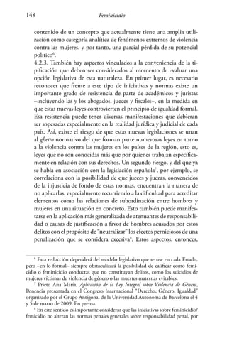 Feminicidio148
contenido de un concepto que actualmente tiene una amplia utili-
zación como categoría analítica de fenómenos extremos de violencia
contra las mujeres, y por tanto, una parcial pérdida de su potencial
político6
.
	 4.2.3. También hay aspectos vinculados a la conveniencia de la ti-
pificación que deben ser considerados al momento de evaluar una
opción legislativa de esta naturaleza. En primer lugar, es necesario
reconocer que frente a este tipo de iniciativas y normas existe un
importante grado de resistencia de parte de académicos y juristas
–incluyendo las y los abogados, jueces y fiscales–, en la medida en
que estas nuevas leyes controvierten el principio de igualdad formal.
Esa resistencia puede tener diversas manifestaciones que debieran
ser sopesadas especialmente en la realidad jurídica y judicial de cada
país. Así, existe el riesgo de que estas nuevas legislaciones se unan
al ghetto normativo del que forman parte numerosas leyes en torno
a la violencia contra las mujeres en los países de la región, esto es,
leyes que no son conocidas más que por quienes trabajan específica-
mente en relación con sus derechos. Un segundo riesgo, y del que ya
se habla en asociación con la legislación española7
, por ejemplo, se
correlaciona con la posibilidad de que jueces y juezas, convencidos
de la injusticia de fondo de estas normas, encuentran la manera de
no aplicarlas, especialmente recurriendo a la dificultad para acreditar
elementos como las relaciones de subordinación entre hombres y
mujeres en una situación en concreto. Esto también puede manifes-
tarse en la aplicación más generalizada de atenuantes de responsabili-
dad o causas de justificación a favor de hombres acusados por estos
delitos con el propósito de “neutralizar” los efectos perniciosos de una
penalización que se considera excesiva8
. Estos aspectos, entonces,
6
Esta reducción dependerá del modelo legislativo que se use en cada Estado,
pero –en lo formal– siempre obstaculizará la posibilidad de calificar como femi-
cidio o feminicidio conductas que no constituyan delitos, como los suicidios de
mujeres víctimas de violencia de género o las muertes maternas evitables.
7
Prieto Ana María, Aplicación de la Ley Integral sobre Violencia de Género,
Ponencia presentada en el Congreso Internacional “Derecho, Género, Igualdad”
organizado por el Grupo Antígona, de la Universidad Autónoma de Barcelona el 4
y 5 de marzo de 2009. En prensa.
8
En este sentido es importante considerar que las iniciativas sobre feminicidio/
femicidio no alteran las normas penales generales sobre responsabilidad penal, por
 