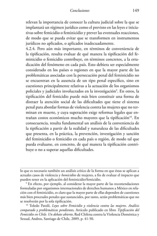 Conclusiones 149
relevan la importancia de conocer la cultura judicial sobre la que se
implantará un régimen jurídico como el previsto en las leyes e inicia-
tivas sobre femicidio o feminicidio y prever las eventuales reacciones,
de modo que se pueda evitar que se transformen en instrumentos
jurídicos no aplicados, o aplicados inadecuadamente.
	 4.2.4. Pero aún más importante, en términos de conveniencia de
la tipificación, resulta evaluar de qué manera la tipificación del fe-
minicidio o femicidio contribuye, en términos concretos, a la erra-
dicación del fenómeno en cada país. Esto debiera ser especialmente
considerado en los países o regiones en que la mayor parte de las
problemáticas asociadas con la persecución penal del feminicidio no
se encuentran en la ausencia de un tipo penal específico, sino en
cuestiones principalmente relativas a la actuación de los organismos
policiales y judiciales involucrados en la investigación9
. En otros, la
tipificación del femicidio puede más bien constituir una forma de
distraer la atención social de las dificultades que tiene el sistema
penal para abordar formas de violencia contra las mujeres que no ter-
minan en muerte, y cuya superación exige reformas legales que en-
trañan costos económicos mucho mayores que la tipificación10
. En
consecuencia, resulta fundamental un análisis de la conveniencia de
la tipificación a partir de la realidad y naturaleza de las dificultades
que presenta, en la práctica, la prevención, investigación y sanción
del feminicidio o femicidio en cada país o región, de modo tal que
pueda evaluarse, en concreto, de qué manera la tipificación contri-
buye o no a superar aquellas dificultades.
lo que es necesario también un análisis crítico de la forma en que éstas se aplican a
actuales casos de violencia y homicidios de mujeres, a fin de evaluar el impacto que
pueden tener en la aplicación del feminicidio/femicidio.
9
En efecto, por ejemplo, al considerar la mayor parte de las recomendaciones
formuladas por organismos internacionales de derechos humanos a México en rela-
ción con el feminicidio, es claro que la mayor parte de ellas dependen de cuestiones
más bien procesales penales que sustanciales, por tanto, serán problemáticas que no
se resolverán por la sola tipificación.
10
Toledo Patsilí, Leyes sobre Femicidio y violencia contra las mujeres. Análisis
comparado y problemáticas pendientes, Artículo publicado en libro Tipificación del
Femicidio en Chile. Un debate abierto, Red Chilena contra la Violencia Doméstica y
Sexual, Andros, Santiago de Chile, 2009, p. 41-50.
 