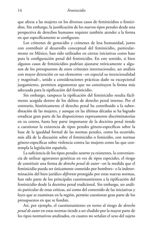 Feminicidio14
que afecta a las mujeres en los diversos casos de feminicidios o femici-
dios. Sin embargo, la justificación de los nuevos tipos penales desde una
perspectiva de derechos humanos requiere también atender a la forma
en que específicamente se configuran.
Los crímenes de genocidio y crímenes de lesa humanidad, junto
con contribuir al desarrollo conceptual del feminicidio, particular-
mente en México, han sido utilizados en ciertas iniciativas como base
para la configuración penal del feminicidio. En este sentido, si bien
algunos casos de feminicidios podrían ajustarse teóricamente a algu-
nos de los presupuestos de estos crímenes internacionales, un análisis
con mayor detención en sus elementos –en especial su intencionalidad
y magnitud–, unido a consideraciones prácticas dado su excepcional
juzgamiento, permiten argumentar que no constituyen la forma más
adecuada para la tipificación del feminicidio.
Sin embargo, tampoco la tipificación del feminicidio resulta fácil-
mente acogida dentro de los delitos de derecho penal interno. Por el
contrario, históricamente el derecho penal ha contribuido a la subor-
dinación de las mujeres, y aunque en las últimas décadas se ha logrado
erradicar gran parte de las disposiciones expresamente discriminatorias
en su contra, hasta hoy parte importante de la doctrina penal tiende
a cuestionar la existencia de tipos penales género-específicos sobre la
base de la igualdad formal de las normas penales, como ha ocurrido,
más allá de la discusión sobre el feminicidio o femicidio, con normas
género-específicas sobre violencia contra las mujeres como las que con-
templa la legislación española.
La suficiencia de los tipos penales neutros ya existentes, la convenien-
cia de utilizar agravantes genéricas en vez de tipos especiales, el riesgo
de constituir una forma de derecho penal de autor –en la medida que el
feminicidio pueda ser únicamente cometido por hombres– o la indeter-
minación del bien jurídico diferente protegido por estas nuevas normas,
han sido parte de los principales cuestionamientos a la tipificación del
feminicidio desde la doctrina penal tradicional. Sin embargo, un análi-
sis particular de estas críticas, así como del contenido de las iniciativas y
leyes que se examinan en la región, permite cuestionar gran parte de los
presupuestos en que se fundan.
Así, por ejemplo, el cuestionamiento en torno al riesgo de derecho
penal de autor en estas normas tiende a ser eludido por la mayor parte de
los tipos normativos analizados, en cuanto no señalan el sexo del sujeto
 