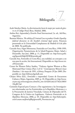 151
Capítulo
7Bibliografía
Acale Sánchez María, La discriminación hacia la mujer por razón de géne-
ro en el Código Penal, Reus, Madrid, 2006.
Ambos Kai, Impunidad y Derecho Penal Internacional, 2a. ed., Ad-Hoc,
Argentina.
Burman Mónica, The ability of Criminal Law to produce Gender Equality.
Judicial discourses in the Swedish criminal legal system, Ponencia
presentada en la Universidad Complutense de Madrid el 6 de julio
de 2008. No publicada.
Carcedo Ana y Sagot Montserrat, Femicidio en Costa Rica, 1990-1999,
Organización Panamericana de la Salud-Programa Mujer, Salud y
Desarrollo, San José, 2000, p. 11, Disponible en: http://www.paho.
org/Spanish/Hdp/HDW/femicidio.pdf
Carcedo Ana, Femicidio en Costa Rica, una realidad, un concepto y un
reto para la acción, Isis International, Disponible en: http://www.isis.
cl/Feminicidio
Center for Women Policy Studies, “Violence Against Women as Bias
Motivated Hate Crimes [Part 2 of 4].” Contemporary Women’s Issues
Database, 1 de mayo de 1991, eLibrary, Proquest 29 Jan 2009, Dis-
ponible en: http://elibrary.bigchalk.com
Chejter Silvia (Ed.), Femicidios e impunidad, Centro de Encuentros
Cultura y Mujer, Argentina, 2005, p. 10, Disponible en: http://www.
cecym.org.ar/investigacion.shtml?sh_itm=bc92d41a6c337563c39891
59ccf017a6
Comisión Especial para Conocer y Dar seguimiento a las Investigacio-
nes relacionadas con los Feminicidios en la República Mexicana y a
la Procuración de Justicia Vinculada, Cámara de Diputados del H.
Congreso de la Unión–lix Legislatura, Violencia Feminicida en la
República Mexicana, 2006, p. 49, Disponible en: http://labcomplex.
ceiich.unam.mx/fem/infRep/general/0_Presentacion.swf
 