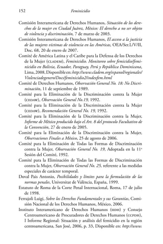 Feminicidio152
Comisión Interamericana de Derechos Humanos, Situación de los dere-
chos de la mujer en Ciudad Juárez, México: El derecho a no ser objeto
de violencia y discriminación, 7 de marzo de 2003.
Comisión Interamericana de Derechos Humanos, El acceso a la justicia
de las mujeres víctimas de violencia en las Américas, OEA/Ser.L/V/II,
Doc. 68, 20 de enero de 2007.
Comité de América Latina y el Caribe para la Defensa de los Derechos
de la Mujer (cladem), Feminicidio. Monitoreo sobre femicidio/femi-
nicidio en Bolivia, Ecuador, Paraguay, Perú y República Dominicana,
Lima,2008,Disponibleen:http://www.cladem.org/espanol/regionales/
Violenciadegenero/Docs/feminicidio2/indexfem.html
Comité de Derechos Humanos, Observación General No. 18: No Discri-
minación, 11 de septiembre de 1989.
Comité para la Eliminación de la Discriminación contra la Mujer
(cedaw), Observación General No.19, 1992.
Comité para la Eliminación de la Discriminación contra la Mujer
(cedaw), Recomendación General No. 19, 1992.
Comité para la Eliminación de la Discriminación contra la Mujer,
Informe de México producido bajo el Art. 8 del protocolo Facultativo de
la Convención, 27 de enero de 2005.
Comité para la Eliminación de la Discriminación contra la Mujer,
Observaciones Finales a México, 25 de agosto de 2006.
Comité para la Eliminación de Todas las Formas de Discriminación
contra la Mujer, Observación General No. 19, Adoptada en la 11a
Sesión del Comité, 1992.
Comité para la Eliminación de Todas las Formas de Discriminación
contra la Mujer, Observación General No. 25, referente a las medidas
especiales de carácter temporal.
Doval Pais Antonio, Posibilidades y límites para la formulación de las
normas penales, Universitat de València, España, 1999.
Estatuto de Roma de la Corte Penal Internacional, Roma, 17 de julio
de 1998.
Ferrajoli Luigi, Sobre los Derechos Fundamentales y sus Garantías, Comi-
sión Nacional de los Derechos Humanos, México, 2006.
Instituto Interamericano de Derechos Humanos (iidh) y Consejo
Centroamericano de Procuradores de Derechos Humanos (ccpdh),
I Informe Regional: Situación y análisis del femicidio en la región
centroamericana, San José, 2006, p. 33, Disponible en: http://www.
 