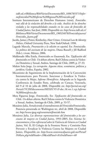 Bibliografía 153
iidh.ed.cr/BibliotecaWeb/Varios/Documentos/BD_1896785571/Infor-
mefemicidio/I%20Informe%20Regional%20Femicidio.pdf
Instituto Interamericano de Derechos Humanos (iidh), Femicidio:
más allá de la violación del derecho a la vida. Análisis de los derechos
violados y las responsabilidades estatales en los casos de femicidio de
Ciudad Juárez, San José, 2008, Disponible en: http://www.iidh.ed.cr/
BibliotecaWeb/Varios/Documentos/BD_190524876/Femicidiojuarez/
Femicidio_Juarez.pdf
Jacobs, James y Potter, Kimberley, Hate Crimes, Criminal Law  Identity
Politics, Oxford University Press, New York/Oxford, 1998.
Lagarde Marcela, Presentación a la edición en español, En: Feminicidio.
La política del asesinato de las mujeres, Diana Russell y Jill Radford
(Eds.), unam, México, 2006.
Maldonado Alba Estela, Feminicidio en Guatemala, En: Tipificación del
feminicidio en Chile. Un debate abierto, Red Chilena contra la Violen-
cia Doméstica y Sexual, Andros, Santiago de Chile, 2009, p. 27-33.
Malem Seña Jorge, La corrupción. Aspectos éticos, económicos, políticos y
jurídicos, Gedisa, España, 2002.
Mecanismo de Seguimiento de la Implementación de la Convención
Interamericana para Prevenir, Sancionar y Erradicar la Violen-
cia contra la Mujer, Informe Hemisférico. Adoptado en la Segunda
Conferencia de Estados Parte, celebrada en Caracas, Venezuela,
del 9 al 10 de julio de 2008, Disponible en: http://portal.oas.org/
Portals/7/CIM/documentos/MESECVI-II-doc.16.rev.1.esp.Informe
%20Hemisferico.doc
Mera Figueroa Jorge, Feminicidio, En: Tipificación del feminicidio en
Chile. Un debate abierto, Red Chilena contra la Violencia Doméstica
y Sexual, Andros, Santiago de Chile, 2009, p. 53-57.
Monárrez Julia, Fortaleciendo el entendimiento del Femicidio/Feminicidio,
Ponencia presentada en Washington dc, abril de 2008, Disponible
en: http://www.igwg.org/eventstrain/femicide.htm
Monárrez Julia, Las diversas representaciones del feminicidio y los ase-
sinatos de mujeres en Ciudad Juárez, 1993-2005, En: Sistema So-
cioeconómico y Geo-referencial sobre la Violencia de Género en Ciudad
Juárez, Vol. II, El Colegio de la Frontera Norte y Comisión Para
Prevenir y Erradicar la Violencia Contra las Mujeres en Ciudad
Juárez, Disponible en: http://www.comisioncdjuarez.gob.mx/Portal/
PtMain.php?nIdHeader=39nIdPanel=81nIdFooter=40
 