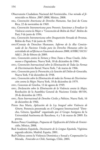 Feminicidio154
Observatorio Ciudadano Nacional del Feminicidio, Una mirada al fe-
minicidio en México. 2007-2008, México, 2008.
oea, Convención Americana de Derechos Humanos, San José de Costa
Rica, 22 de noviembre de 1969.
oea, Convención Interamericana para Prevenir, Sancionar y Erradicar la
Violencia contra la Mujer o “Convención de Belém do Pará”, Belém do
Pará, 9 de junio de 1994.
oea, Convención Interamericana sobre Desaparición Forzada de Personas,
Belém do Pará, 9 de junio de 1994.
onu/Consejo de Derechos Humanos. Informe de la Alta Comisio-
nada de las Naciones Unidas para los Derechos Humanos sobre las
actividades de suOficina en Guatemala durante 2008, A/HRC/10/31/
Add.1, 28 de febrero de 2009.
onu, Convención contra la Tortura y Otros Tratos o Penas Crueles, Inhu-
manos o Degradantes, Nueva York, 10 de diciembre de 1984.
onu, Convención Internacional sobre la Eliminación de Todas las Formas
de Discriminación Racial, Nueva York, 7 de marzo de 1966.
onu, Convención para la Prevención y la Sanción del Delito de Genocidio,
Nueva York, 9 de diciembre de 1948.
onu, Convención sobre la Eliminación de todas las Formas de Discrimina-
ción contra la Mujer, Nueva York, 18 de diciembre de 1979.
onu, Convenios de Ginebra, 12 de agosto de 1949.
onu, Declaración sobre la Eliminación de la Violencia contra la Mujer,
Resolución de la Asamblea General de Naciones Unidas 48/104,
20 de diciembre de 1993.
onu, Pacto Internacional de Derechos Civiles y Políticos, Nueva York, 16
de diciembre de 1966.
Prieto Ana María, Aplicación de la Ley Integral sobre Violencia de
Género, Ponencia presentada en el Congreso Internacional “Dere-
cho, Género, Igualdad” organizado por el Grupo Antígona de la
Universidad Autónoma de Barcelona, 4 y 5 de marzo de 2009. En
prensa.
Ramos Ponce Guadalupe, Propuesta de Tipificación del Delito de Femini-
cidio, México, 2008.
Real Academia Española, Diccionario de la Lengua Española, Vigésima
segunda edición, Madrid, España, 2001.
Red Chilena contra la Violencia Doméstica y Sexual y Corporación La
Morada, Femicidio en Chile, Santiago, Chile, 2004.
 