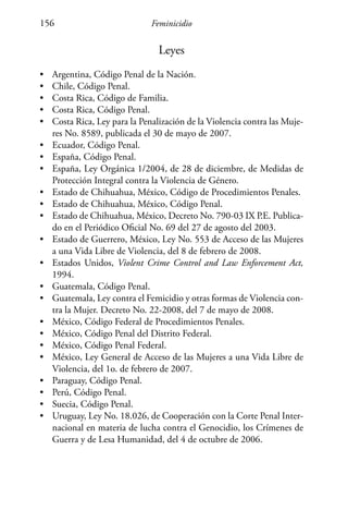 Feminicidio156
Leyes
•	 Argentina, Código Penal de la Nación.
•	 Chile, Código Penal.
•	 Costa Rica, Código de Familia.
•	 Costa Rica, Código Penal.
•	 Costa Rica, Ley para la Penalización de la Violencia contra las Muje-
res No. 8589, publicada el 30 de mayo de 2007.
•	 Ecuador, Código Penal.
•	 España, Código Penal.
•	 España, Ley Orgánica 1/2004, de 28 de diciembre, de Medidas de
Protección Integral contra la Violencia de Género.
•	 Estado de Chihuahua, México, Código de Procedimientos Penales.
•	 Estado de Chihuahua, México, Código Penal.
•	 Estado de Chihuahua, México, Decreto No. 790-03 IX P.E. Publica-
do en el Periódico Oficial No. 69 del 27 de agosto del 2003.
•	 Estado de Guerrero, México, Ley No. 553 de Acceso de las Mujeres
a una Vida Libre de Violencia, del 8 de febrero de 2008.
•	 Estados Unidos, Violent Crime Control and Law Enforcement Act,
1994.
•	 Guatemala, Código Penal.
•	 Guatemala, Ley contra el Femicidio y otras formas de Violencia con-
tra la Mujer. Decreto No. 22-2008, del 7 de mayo de 2008.
•	 México, Código Federal de Procedimientos Penales.
•	 México, Código Penal del Distrito Federal.
•	 México, Código Penal Federal.
•	 México, Ley General de Acceso de las Mujeres a una Vida Libre de
Violencia, del 1o. de febrero de 2007.
•	 Paraguay, Código Penal.
•	 Perú, Código Penal.
•	 Suecia, Código Penal.
•	 Uruguay, Ley No. 18.026, de Cooperación con la Corte Penal Inter-
nacional en materia de lucha contra el Genocidio, los Crímenes de
Guerra y de Lesa Humanidad, del 4 de octubre de 2006.
 