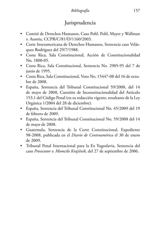 Bibliografía 157
Jurisprudencia
•	 Comité de Derechos Humanos, Caso Pohl, Pohl, Mayer y Wallman
v. Austria, CCPR/C/81/D/1160/2003.
•	 Corte Interamericana de Derechos Humanos, Sentencia caso Velás-
quez Rodríguez del 29/7/1988.
•	 Costa Rica, Sala Constitucional, Acción de Constitucionalidad
No. 1800-05.
•	 Costa Rica, Sala Constitucional, Sentencia No. 2905-95 del 7 de
junio de 1995.
•	 Costa Rica, Sala Constitucional, Voto No. 15447-08 del 16 de octu-
bre de 2008.
•	 España, Sentencia del Tribunal Constitucional 59/2008, del 14
de mayo de 2008, Cuestión de Inconstitucionalidad del Artículo
153.1 del Código Penal (en su redacción vigente, resultante de la Ley
Orgánica 1/2004 del 28 de diciembre).
•	 España, Sentencia del Tribunal Constitucional No. 45/2009 del 19
de febrero de 2009.
•	 España, Sentencia del Tribunal Constitucional No. 59/2008 del 14
de mayo de 2008.
•	 Guatemala, Sentencia de la Corte Constitucional, Expediente
98-2008, publicada en el Diario de Centroamérica el 30 de enero
de 2009.
•	 Tribunal Penal Internacional para la Ex Yugoslavia, Sentencia del
caso Prosecutor v. Momcilo Krajišnik, del 27 de septiembre de 2006.
 