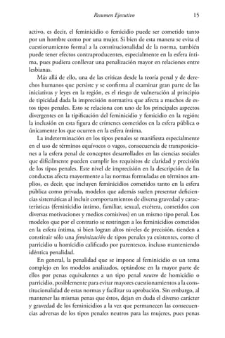 Resumen Ejecutivo 15
activo, es decir, el feminicidio o femicidio puede ser cometido tanto
por un hombre como por una mujer. Si bien de esta manera se evita el
cuestionamiento formal a la constitucionalidad de la norma, también
puede tener efectos contraproducentes, especialmente en la esfera ínti-
ma, pues pudiera conllevar una penalización mayor en relaciones entre
lesbianas.
Más allá de ello, una de las críticas desde la teoría penal y de dere-
chos humanos que persiste y se confirma al examinar gran parte de las
iniciativas y leyes en la región, es el riesgo de vulneración al principio
de tipicidad dada la imprecisión normativa que afecta a muchos de es-
tos tipos penales. Esto se relaciona con uno de los principales aspectos
divergentes en la tipificación del feminicidio y femicidio en la región:
la inclusión en esta figura de crímenes cometidos en la esfera pública o
únicamente los que ocurren en la esfera íntima.
La indeterminación en los tipos penales se manifiesta especialmente
en el uso de términos equívocos o vagos, consecuencia de transposicio-
nes a la esfera penal de conceptos desarrollados en las ciencias sociales
que difícilmente pueden cumplir los requisitos de claridad y precisión
de los tipos penales. Este nivel de imprecisión en la descripción de las
conductas afecta mayormente a las normas formuladas en términos am-
plios, es decir, que incluyen feminicidios cometidos tanto en la esfera
pública como privada, modelos que además suelen presentar deficien-
cias sistemáticas al incluir comportamientos de diversa gravedad y carac-
terísticas (feminicidio íntimo, familiar, sexual, etcétera, cometidos con
diversas motivaciones y medios comisivos) en un mismo tipo penal. Los
modelos que por el contrario se restringen a los feminicidios cometidos
en la esfera íntima, si bien logran altos niveles de precisión, tienden a
constituir sólo una feminización de tipos penales ya existentes, como el
parricidio u homicidio calificado por parentesco, incluso manteniendo
idéntica penalidad.
En general, la penalidad que se impone al feminicidio es un tema
complejo en los modelos analizados, optándose en la mayor parte de
ellos por penas equivalentes a un tipo penal neutro de homicidio o
parricidio, posiblemente para evitar mayores cuestionamientos a la cons-
titucionalidad de estas normas y facilitar su aprobación. Sin embargo, al
mantener las mismas penas que éstos, dejan en duda el diverso carácter
y gravedad de los feminicidios a la vez que permanecen las consecuen-
cias adversas de los tipos penales neutros para las mujeres, pues penas
 