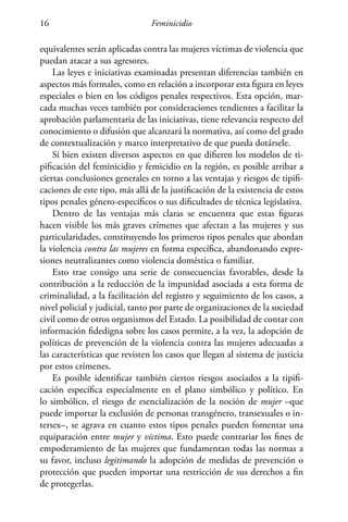 Feminicidio16
equivalentes serán aplicadas contra las mujeres víctimas de violencia que
puedan atacar a sus agresores.
Las leyes e iniciativas examinadas presentan diferencias también en
aspectos más formales, como en relación a incorporar esta figura en leyes
especiales o bien en los códigos penales respectivos. Esta opción, mar-
cada muchas veces también por consideraciones tendientes a facilitar la
aprobación parlamentaria de las iniciativas, tiene relevancia respecto del
conocimiento o difusión que alcanzará la normativa, así como del grado
de contextualización y marco interpretativo de que pueda dotársele.
Si bien existen diversos aspectos en que difieren los modelos de ti-
pificación del feminicidio y femicidio en la región, es posible arribar a
ciertas conclusiones generales en torno a las ventajas y riesgos de tipifi-
caciones de este tipo, más allá de la justificación de la existencia de estos
tipos penales género-específicos o sus dificultades de técnica legislativa.
Dentro de las ventajas más claras se encuentra que estas figuras
hacen visible los más graves crímenes que afectan a las mujeres y sus
particularidades, constituyendo los primeros tipos penales que abordan
la violencia contra las mujeres en forma específica, abandonando expre-
siones neutralizantes como violencia doméstica o familiar.
Esto trae consigo una serie de consecuencias favorables, desde la
contribución a la reducción de la impunidad asociada a esta forma de
criminalidad, a la facilitación del registro y seguimiento de los casos, a
nivel policial y judicial, tanto por parte de organizaciones de la sociedad
civil como de otros organismos del Estado. La posibilidad de contar con
información fidedigna sobre los casos permite, a la vez, la adopción de
políticas de prevención de la violencia contra las mujeres adecuadas a
las características que revisten los casos que llegan al sistema de justicia
por estos crímenes.
Es posible identificar también ciertos riesgos asociados a la tipifi-
cación específica especialmente en el plano simbólico y político. En
lo simbólico, el riesgo de esencialización de la noción de mujer –que
puede importar la exclusión de personas transgénero, transexuales o in-
tersex–, se agrava en cuanto estos tipos penales pueden fomentar una
equiparación entre mujer y víctima. Esto puede contrariar los fines de
empoderamiento de las mujeres que fundamentan todas las normas a
su favor, incluso legitimando la adopción de medidas de prevención o
protección que pueden importar una restricción de sus derechos a fin
de protegerlas.
 
