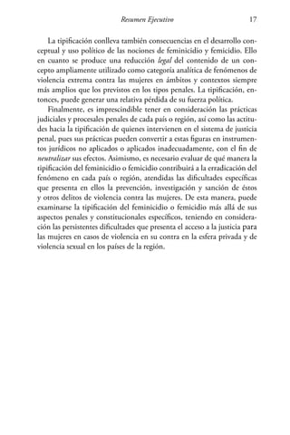 Resumen Ejecutivo 17
La tipificación conlleva también consecuencias en el desarrollo con-
ceptual y uso político de las nociones de feminicidio y femicidio. Ello
en cuanto se produce una reducción legal del contenido de un con-
cepto ampliamente utilizado como categoría analítica de fenómenos de
violencia extrema contra las mujeres en ámbitos y contextos siempre
más amplios que los previstos en los tipos penales. La tipificación, en-
tonces, puede generar una relativa pérdida de su fuerza política.
Finalmente, es imprescindible tener en consideración las prácticas
judiciales y procesales penales de cada país o región, así como las actitu-
des hacia la tipificación de quienes intervienen en el sistema de justicia
penal, pues sus prácticas pueden convertir a estas figuras en instrumen-
tos jurídicos no aplicados o aplicados inadecuadamente, con el fin de
neutralizar sus efectos. Asimismo, es necesario evaluar de qué manera la
tipificación del feminicidio o femicidio contribuirá a la erradicación del
fenómeno en cada país o región, atendidas las dificultades específicas
que presenta en ellos la prevención, investigación y sanción de éstos
y otros delitos de violencia contra las mujeres. De esta manera, puede
examinarse la tipificación del feminicidio o femicidio más allá de sus
aspectos penales y constitucionales específicos, teniendo en considera-
ción las persistentes dificultades que presenta el acceso a la justicia para
las mujeres en casos de violencia en su contra en la esfera privada y de
violencia sexual en los países de la región.
 