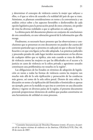 Introducción 21
y determinar el concepto de violencia contra la mujer que subyace a
ellos, o el que se releva de acuerdo a la realidad del país de que se trate.
Asimismo, se plantean consideraciones en torno a la conveniencia y un
análisis crítico sobre a los aspectos favorables o desfavorables de cada
opción legislativa para la persecución penal de estos crímenes, sin perder
de vista las diversas realidades a que se aplicarían en cada país.
La última parte del documento plantea un conjunto de conclusiones
de esta consultoría, en una valoración general de la información que ella
recoge.
Finalmente, es necesario hacer presente que las observaciones y con-
clusiones que se presentan en este documento no pueden dar cuenta del
contexto particular que se presenta en cada país en que se discute la tipi-
ficación o en que esta figura ya ha sido adoptada. Las prácticas judiciales
y procesales penales de cada lugar inciden necesariamente en los efectos
de cualquier delito que se tipifica, aún más cuando se trata de delitos
de violencia contra las mujeres en que las dificultades en el acceso a la
justicia en casos de violencia en la esfera privada y agresiones sexuales
constituyen una problemática no resuelta en la región4
.
Las obligaciones de los Estados en términos de adopción de legisla-
ción en torno a todas las formas de violencia contra las mujeres van
mucho más allá de la sola tipificación y persecución de las conductas
más graves, así como de la sola esfera penal. Dentro de esta esfera, la
discusión en torno a la tipificación del femicidio o feminicidio es apenas
un ejemplo, pero en la medida en que ésta se convierte en una discusión
abierta y vigente en diversos países de la región, el presente documento
pretende proporcionar elementos de análisis que puedan constituirse en
una herramienta de utilidad en estos procesos.
4
Comisión Interamericana de Derechos Humanos (cidh), El acceso a la justi-
cia de las mujeres víctimas de violencia en las Américas, OEA/Ser.L/V/II, Doc. 68,
20 de enero de 2007.
 