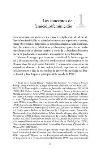 23
Capítulo
1Los conceptos de
femicidio/feminicidio
Para examinar los procesos en torno a la tipificación del delito de
femicidio o feminicidio en países latinoamericanos es preciso dar cuenta,
previa y brevemente, del proceso de conceptualización de este fenómeno.
Para ello, se tomarán las definiciones y elaboraciones provenientes funda-
mentalmente de las ciencias sociales, a través de la abundante literatura
que se ha producido en los últimos años en torno a este fenómeno1
.
Tal como lo recogen prácticamente la totalidad de las investigacio-
nes y documentos sobre la materia producidos en Latinoamérica en los
últimos años, las expresiones femicidio y feminicidio, encuentran su
antecedente directo en la voz inglesa femicide, expresión desarrollada
inicialmente en el área de los estudios de género y la sociología por Dia-
na Russell y Jane Caputi a principios de la década de 19902
.
1
Entre otros: Russell Diana y Radford Jill, Femicide: The Politics of Woman
Killing (1992); Carcedo Ana y Sagot Montserrat, Femicidio en Costa Rica, 1990-
1999 (2000); Monárrez Julia, La cultura del feminicidio en Ciudad Juárez, 1993-1999
(2000); Red Chilena contra la Violencia Doméstica y Sexual y Corporación La
Morada, Femicidio en Chile (2004); Instituto Interamericano de Derechos Huma-
nos (iidh) y Consejo Centroamericano de Procuradores de Derechos Humanos
(ccpdh), I Informe Regional: Situación y análisis del femicidio en la región centroame-
ricana (2006); Segato Rita, Qué es un feminicidio. Notas para un debate emergente
(2006); Carcedo Ana, Reflexiones en torno a la violencia contra las mujeres y el femici-
dio en la Centroamérica de principios de milenio (2007); Comité de América Latina
y el Caribe para la Defensa de los Derechos de la Mujer (cladem), Feminicidio.
Monitoreo sobre femicidio/feminicidio en Bolivia, Ecuador, Paraguay, Perú y República
Dominicana (2008); Instituto Interamericano de Derechos Humanos (iidh), Fe-
micidio: más allá de la violación del derecho a la vida. Análisis de los derechos violados
y las responsabilidades estatales en los casos de femicidio de Ciudad Juárez (2008);
Observatorio Ciudadano Nacional del Feminicidio, Una mirada al feminicidio en
México, 2007-2008 (2008).
2
La expresión femicide fue usada por primera vez por Diana Russell en el Tri-
bunal Internacional sobre Crímenes contra las Mujeres celebrado en Bruselas, en
1976. Luego, en 1990 junto con Jane Caputi publica el artículo Femicide: Speaking
the Unspeakable en la revista Ms. (septiembre/octubre, 1990), que posteriormente
 
