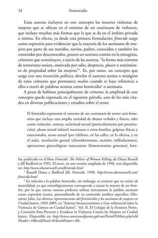 Feminicidio24
Estas autoras incluyen en este concepto las muertes violentas de
mujeres que se ubican en el extremo de un continuum de violencia,
que incluye muchas más formas que la que se da en el ámbito privado
o íntimo. En efecto, ya desde esta primera formulación femicide surge
como expresión para evidenciar que la mayoría de los asesinatos de mu-
jeres por parte de sus maridos, novios, padres, conocidos y también los
cometidos por desconocidos, poseen un sustrato común en la misoginia,
crímenes que constituyen, a juicio de las autoras, “la forma más extrema
de terrorismo sexista, motivada por odio, desprecio, placer o sentimien-
to de propiedad sobre las mujeres”3
. Es, por tanto, un concepto que
surge con una intención política: develar el sustrato sexista o misógino
de estos crímenes que permanece oculto cuando se hace referencia a
ellos a través de palabras neutras como homicidio4
o asesinato.
A pesar de hablarse principalmente de crímenes, la amplitud de este
concepto queda expresada en el siguiente párrafo, uno de los más cita-
dos en diversas publicaciones y estudios sobre el tema:
El femicidio representa el extremo de un continuum de terror anti-feme-
nino que incluye una amplia variedad de abusos verbales y físicos, tales
como violación, tortura, esclavitud sexual (particularmente por prostitu-
ción), abuso sexual infantil incestuoso o extra-familiar, golpizas físicas y
emocionales, acoso sexual (por teléfono, en las calles, en la oficina, y en
el aula), mutilación genital (clitoridectomías, escisión, infibulaciones),
operaciones ginecológicas innecesarias (histerectomías gratuitas), hete-
fue publicado en el libro Femicide: The Politics of Woman Killing, de Diana Russell
y Jill Radford en 1992. El texto, en una versión ampliada de 1998, está disponible
en: http://www.dianarussell.com/femicide.html
3
Russell Diana y Radford Jill, Femicide, 1998, http://www.dianarussell.com/
femicide.html
4
En relación a la palabra homicidio, sin embargo, se sostiene que no existe tal
neutralidad, ya que etimológicamente corresponde a causar la muerte de un hom-
bre, por lo que ciertas autoras prefieren utilizar únicamente la palabra asesinato
como expresión neutra, prescindiendo de su contenido jurídico específico (Mo-
nárrez Julia, Las diversas representaciones del feminicidio y los asesinatos de mujeres en
Ciudad Juárez, 1993-2005, en “Sistema Socioeconómico y Geo-referencial sobre la
Violencia de Género en Ciudad Juárez”, Vol. II, El Colegio de la Frontera Norte,
y Comisión Para Prevenir y Erradicar la Violencia Contra las Mujeres en Ciudad
Juárez, Disponible en: http://www.comisioncdjuarez.gob.mx/Portal/PtMain.php?nId
Header=39nIdPanel=81nIdFooter=40).
 