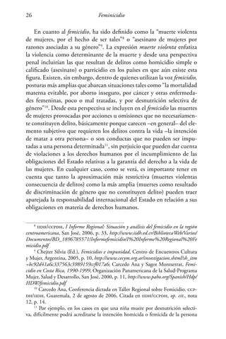 Feminicidio26
En cuanto al femicidio, ha sido definido como la “muerte violenta
de mujeres, por el hecho de ser tales”8
o “asesinato de mujeres por
razones asociadas a su género”9
. La expresión muerte violenta enfatiza
la violencia como determinante de la muerte y desde una perspectiva
penal incluirían las que resultan de delitos como homicidio simple o
calificado (asesinato) o parricidio en los países en que aún existe esta
figura. Existen, sin embargo, dentro de quienes utilizan la voz femicidio,
posturas más amplias que abarcan situaciones tales como “la mortalidad
materna evitable, por aborto inseguro, por cáncer y otras enfermeda-
des femeninas, poco o mal tratadas, y por desnutrición selectiva de
género”10
. Desde esta perspectiva se incluyen en el femicidio las muertes
de mujeres provocadas por acciones u omisiones que no necesariamen-
te constituyen delito, básicamente porque carecen –en general– del ele-
mento subjetivo que requieren los delitos contra la vida –la intención
de matar a otra persona– o son conductas que no pueden ser impu-
tadas a una persona determinada11
, sin perjuicio que pueden dar cuenta
de violaciones a los derechos humanos por el incumplimiento de las
obligaciones del Estado relativas a la garantía del derecho a la vida de
las mujeres. En cualquier caso, como se verá, es importante tener en
cuenta que tanto la aproximación más restrictiva (muertes violentas
consecuencia de delitos) como la más amplia (muertes como resultado
de discriminación de género que no constituyen delito) pueden traer
aparejada la responsabilidad internacional del Estado en relación a sus
obligaciones en materia de derechos humanos.
8
iidh/ccpdh, I Informe Regional: Situación y análisis del femicidio en la región
centroamericana, San José, 2006, p. 33, http://www.iidh.ed.cr/BibliotecaWeb/Varios/
Documentos/BD_1896785571/Informefemicidio/I%20Informe%20Regional%20Fe
micidio.pdf
9
Chejter Silvia (Ed.), Femicidios e impunidad, Centro de Encuentros Cultura
y Mujer, Argentina, 2005, p. 10, http://www.cecym.org.ar/investigacion.shtml?sh_itm
=bc92d41a6c337563c3989159ccf017a6; Carcedo Ana y Sagot Montserrat, Femi-
cidio en Costa Rica, 1990-1999, Organización Panamericana de la Salud-Programa
Mujer, Salud y Desarrollo, San José, 2000, p. 11, http://www.paho.org/Spanish/Hdp/
HDW/femicidio.pdf
10
Carcedo Ana, Conferencia dictada en Taller Regional sobre Femicidio. ccp-
dh/iidh. Guatemala, 2 de agosto de 2006. Citada en iidh/ccpdh, op. cit., nota
12, p. 14.
11
Por ejemplo, en los casos en que una niña muere por desnutrición selecti-
va, difícilmente podrá acreditarse la intención homicida o femicida de la persona
 